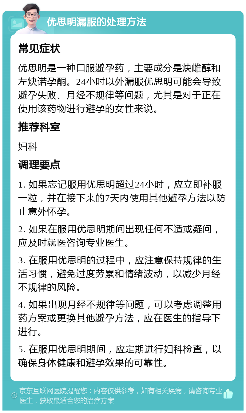 优思明漏服的处理方法 常见症状 优思明是一种口服避孕药，主要成分是炔雌醇和左炔诺孕酮。24小时以外漏服优思明可能会导致避孕失败、月经不规律等问题，尤其是对于正在使用该药物进行避孕的女性来说。 推荐科室 妇科 调理要点 1. 如果忘记服用优思明超过24小时，应立即补服一粒，并在接下来的7天内使用其他避孕方法以防止意外怀孕。 2. 如果在服用优思明期间出现任何不适或疑问，应及时就医咨询专业医生。 3. 在服用优思明的过程中，应注意保持规律的生活习惯，避免过度劳累和情绪波动，以减少月经不规律的风险。 4. 如果出现月经不规律等问题，可以考虑调整用药方案或更换其他避孕方法，应在医生的指导下进行。 5. 在服用优思明期间，应定期进行妇科检查，以确保身体健康和避孕效果的可靠性。