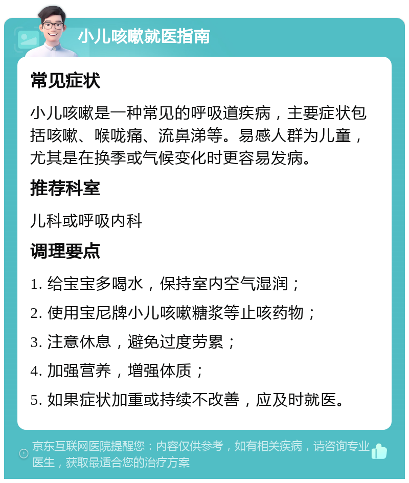 小儿咳嗽就医指南 常见症状 小儿咳嗽是一种常见的呼吸道疾病，主要症状包括咳嗽、喉咙痛、流鼻涕等。易感人群为儿童，尤其是在换季或气候变化时更容易发病。 推荐科室 儿科或呼吸内科 调理要点 1. 给宝宝多喝水，保持室内空气湿润； 2. 使用宝尼牌小儿咳嗽糖浆等止咳药物； 3. 注意休息，避免过度劳累； 4. 加强营养，增强体质； 5. 如果症状加重或持续不改善，应及时就医。