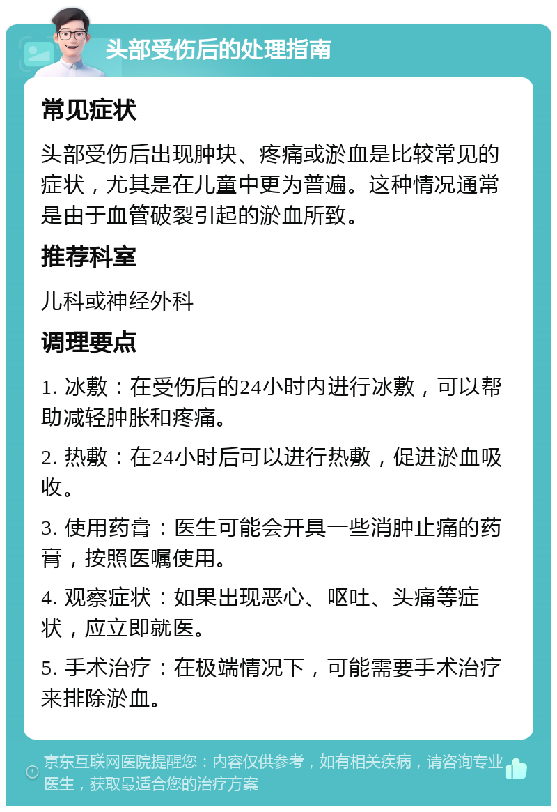 头部受伤后的处理指南 常见症状 头部受伤后出现肿块、疼痛或淤血是比较常见的症状，尤其是在儿童中更为普遍。这种情况通常是由于血管破裂引起的淤血所致。 推荐科室 儿科或神经外科 调理要点 1. 冰敷：在受伤后的24小时内进行冰敷，可以帮助减轻肿胀和疼痛。 2. 热敷：在24小时后可以进行热敷，促进淤血吸收。 3. 使用药膏：医生可能会开具一些消肿止痛的药膏，按照医嘱使用。 4. 观察症状：如果出现恶心、呕吐、头痛等症状，应立即就医。 5. 手术治疗：在极端情况下，可能需要手术治疗来排除淤血。