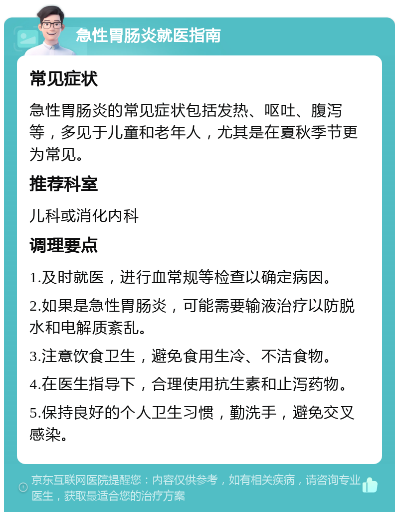 急性胃肠炎就医指南 常见症状 急性胃肠炎的常见症状包括发热、呕吐、腹泻等，多见于儿童和老年人，尤其是在夏秋季节更为常见。 推荐科室 儿科或消化内科 调理要点 1.及时就医，进行血常规等检查以确定病因。 2.如果是急性胃肠炎，可能需要输液治疗以防脱水和电解质紊乱。 3.注意饮食卫生，避免食用生冷、不洁食物。 4.在医生指导下，合理使用抗生素和止泻药物。 5.保持良好的个人卫生习惯，勤洗手，避免交叉感染。