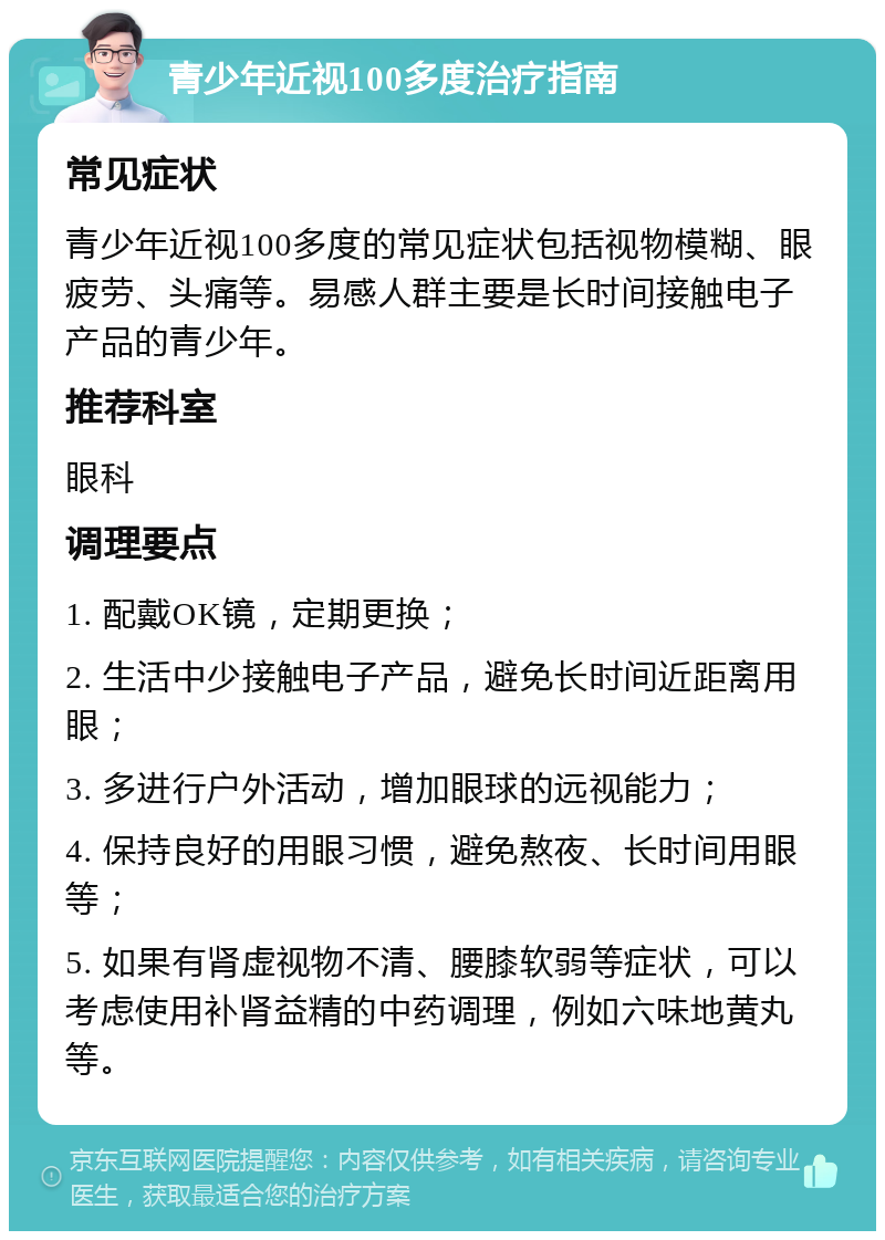 青少年近视100多度治疗指南 常见症状 青少年近视100多度的常见症状包括视物模糊、眼疲劳、头痛等。易感人群主要是长时间接触电子产品的青少年。 推荐科室 眼科 调理要点 1. 配戴OK镜，定期更换； 2. 生活中少接触电子产品，避免长时间近距离用眼； 3. 多进行户外活动，增加眼球的远视能力； 4. 保持良好的用眼习惯，避免熬夜、长时间用眼等； 5. 如果有肾虚视物不清、腰膝软弱等症状，可以考虑使用补肾益精的中药调理，例如六味地黄丸等。