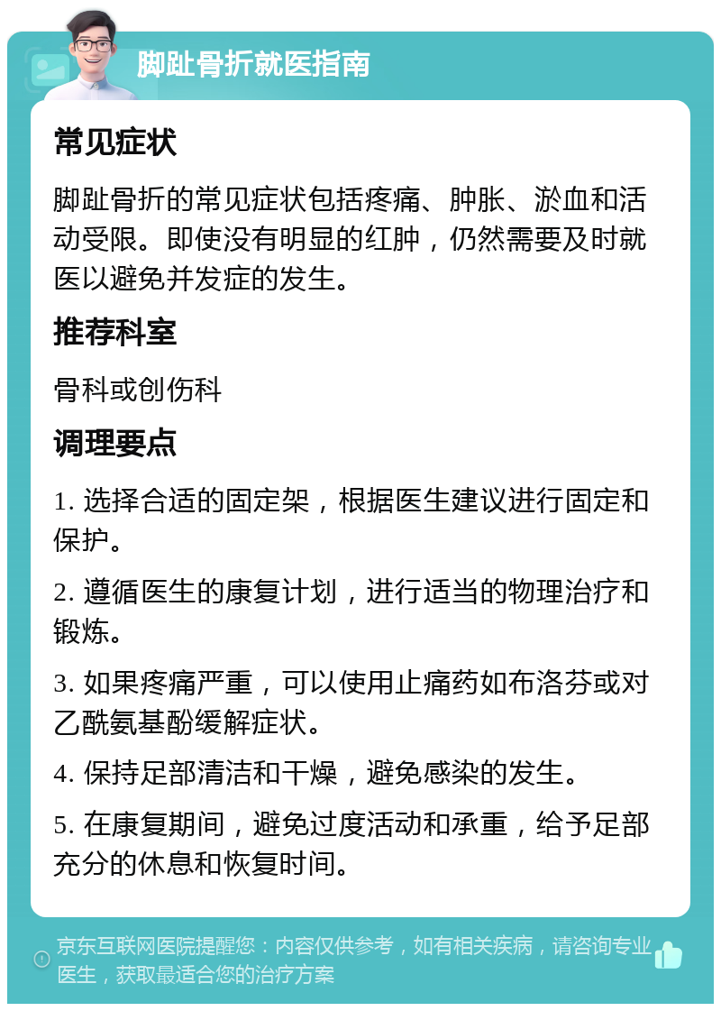 脚趾骨折就医指南 常见症状 脚趾骨折的常见症状包括疼痛、肿胀、淤血和活动受限。即使没有明显的红肿，仍然需要及时就医以避免并发症的发生。 推荐科室 骨科或创伤科 调理要点 1. 选择合适的固定架，根据医生建议进行固定和保护。 2. 遵循医生的康复计划，进行适当的物理治疗和锻炼。 3. 如果疼痛严重，可以使用止痛药如布洛芬或对乙酰氨基酚缓解症状。 4. 保持足部清洁和干燥，避免感染的发生。 5. 在康复期间，避免过度活动和承重，给予足部充分的休息和恢复时间。