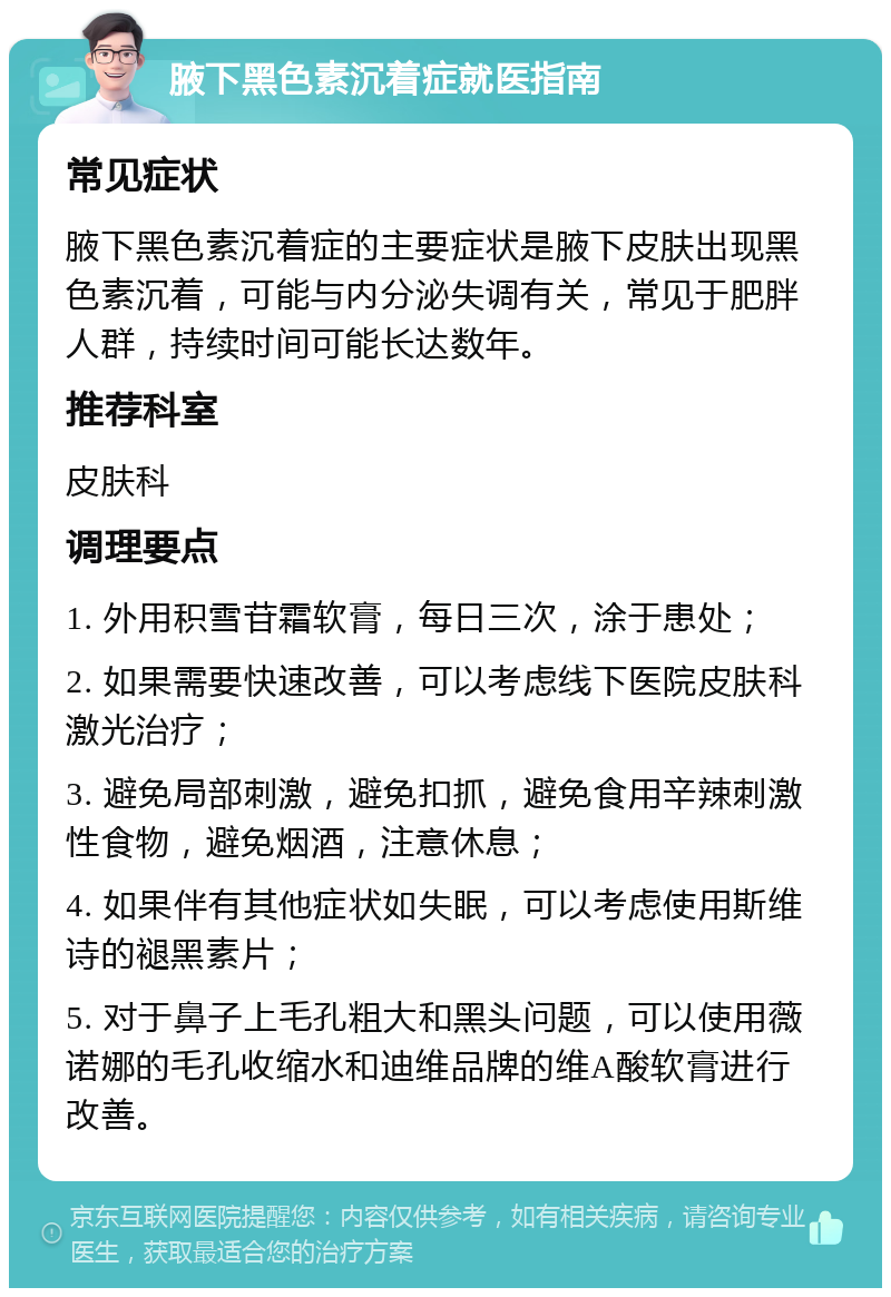 腋下黑色素沉着症就医指南 常见症状 腋下黑色素沉着症的主要症状是腋下皮肤出现黑色素沉着，可能与内分泌失调有关，常见于肥胖人群，持续时间可能长达数年。 推荐科室 皮肤科 调理要点 1. 外用积雪苷霜软膏，每日三次，涂于患处； 2. 如果需要快速改善，可以考虑线下医院皮肤科激光治疗； 3. 避免局部刺激，避免扣抓，避免食用辛辣刺激性食物，避免烟酒，注意休息； 4. 如果伴有其他症状如失眠，可以考虑使用斯维诗的褪黑素片； 5. 对于鼻子上毛孔粗大和黑头问题，可以使用薇诺娜的毛孔收缩水和迪维品牌的维A酸软膏进行改善。