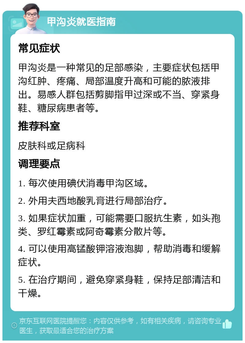 甲沟炎就医指南 常见症状 甲沟炎是一种常见的足部感染，主要症状包括甲沟红肿、疼痛、局部温度升高和可能的脓液排出。易感人群包括剪脚指甲过深或不当、穿紧身鞋、糖尿病患者等。 推荐科室 皮肤科或足病科 调理要点 1. 每次使用碘伏消毒甲沟区域。 2. 外用夫西地酸乳膏进行局部治疗。 3. 如果症状加重，可能需要口服抗生素，如头孢类、罗红霉素或阿奇霉素分散片等。 4. 可以使用高锰酸钾溶液泡脚，帮助消毒和缓解症状。 5. 在治疗期间，避免穿紧身鞋，保持足部清洁和干燥。