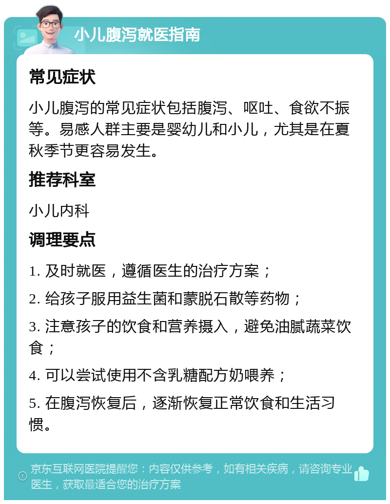 小儿腹泻就医指南 常见症状 小儿腹泻的常见症状包括腹泻、呕吐、食欲不振等。易感人群主要是婴幼儿和小儿，尤其是在夏秋季节更容易发生。 推荐科室 小儿内科 调理要点 1. 及时就医，遵循医生的治疗方案； 2. 给孩子服用益生菌和蒙脱石散等药物； 3. 注意孩子的饮食和营养摄入，避免油腻蔬菜饮食； 4. 可以尝试使用不含乳糖配方奶喂养； 5. 在腹泻恢复后，逐渐恢复正常饮食和生活习惯。