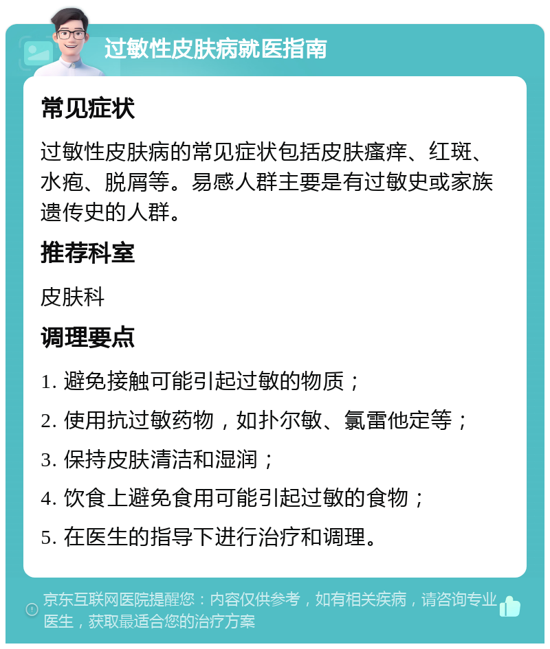 过敏性皮肤病就医指南 常见症状 过敏性皮肤病的常见症状包括皮肤瘙痒、红斑、水疱、脱屑等。易感人群主要是有过敏史或家族遗传史的人群。 推荐科室 皮肤科 调理要点 1. 避免接触可能引起过敏的物质； 2. 使用抗过敏药物，如扑尔敏、氯雷他定等； 3. 保持皮肤清洁和湿润； 4. 饮食上避免食用可能引起过敏的食物； 5. 在医生的指导下进行治疗和调理。