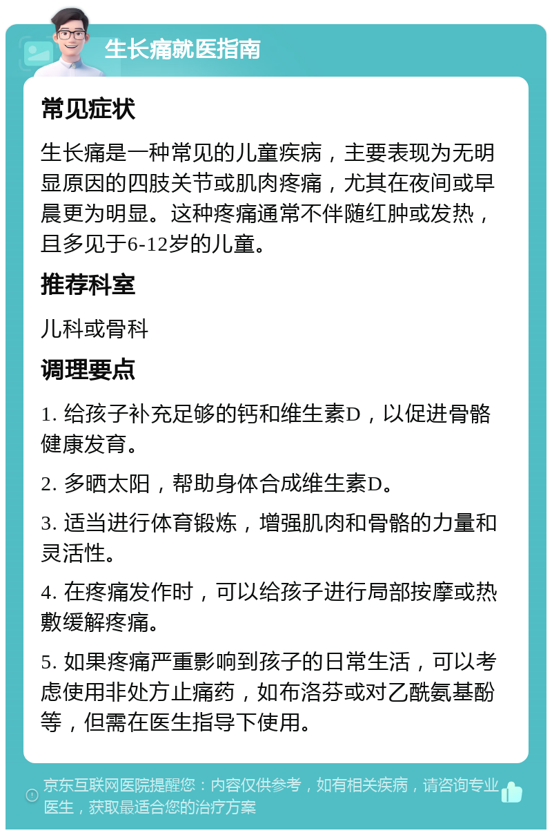 生长痛就医指南 常见症状 生长痛是一种常见的儿童疾病，主要表现为无明显原因的四肢关节或肌肉疼痛，尤其在夜间或早晨更为明显。这种疼痛通常不伴随红肿或发热，且多见于6-12岁的儿童。 推荐科室 儿科或骨科 调理要点 1. 给孩子补充足够的钙和维生素D，以促进骨骼健康发育。 2. 多晒太阳，帮助身体合成维生素D。 3. 适当进行体育锻炼，增强肌肉和骨骼的力量和灵活性。 4. 在疼痛发作时，可以给孩子进行局部按摩或热敷缓解疼痛。 5. 如果疼痛严重影响到孩子的日常生活，可以考虑使用非处方止痛药，如布洛芬或对乙酰氨基酚等，但需在医生指导下使用。