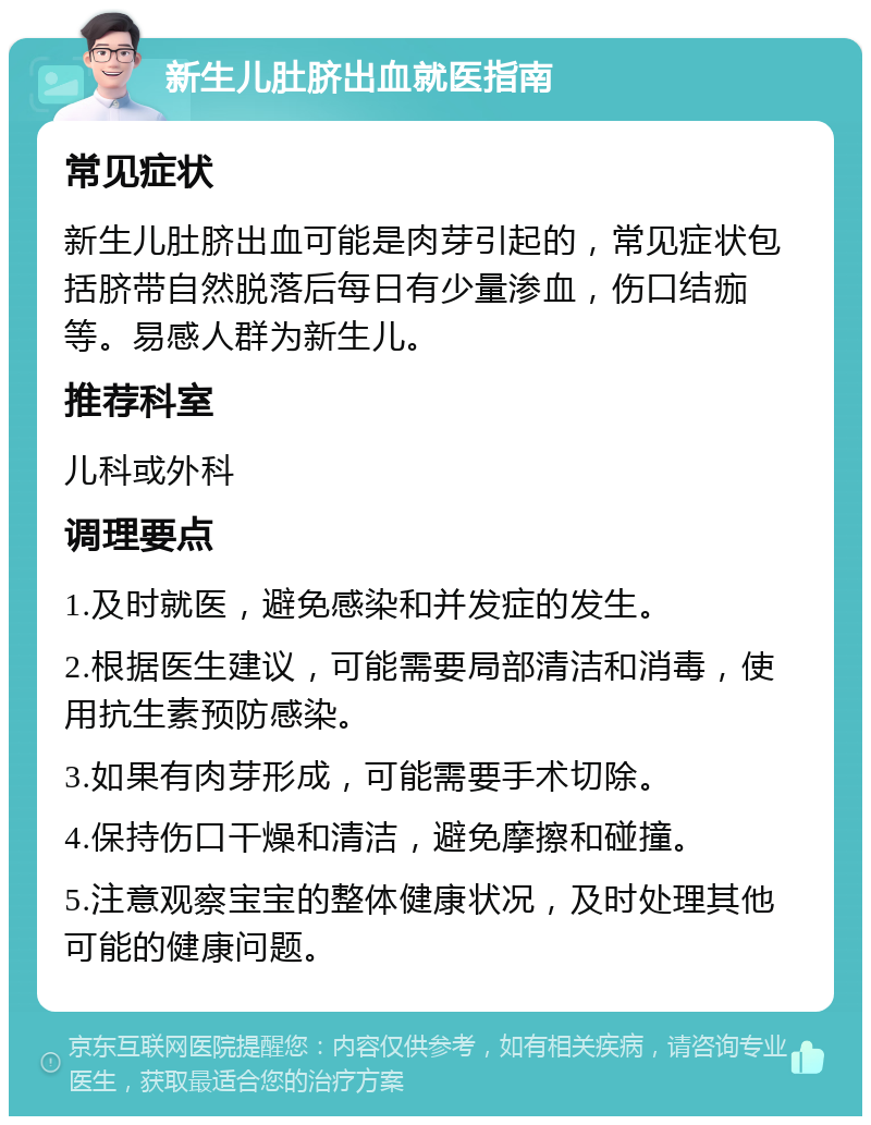 新生儿肚脐出血就医指南 常见症状 新生儿肚脐出血可能是肉芽引起的，常见症状包括脐带自然脱落后每日有少量渗血，伤口结痂等。易感人群为新生儿。 推荐科室 儿科或外科 调理要点 1.及时就医，避免感染和并发症的发生。 2.根据医生建议，可能需要局部清洁和消毒，使用抗生素预防感染。 3.如果有肉芽形成，可能需要手术切除。 4.保持伤口干燥和清洁，避免摩擦和碰撞。 5.注意观察宝宝的整体健康状况，及时处理其他可能的健康问题。