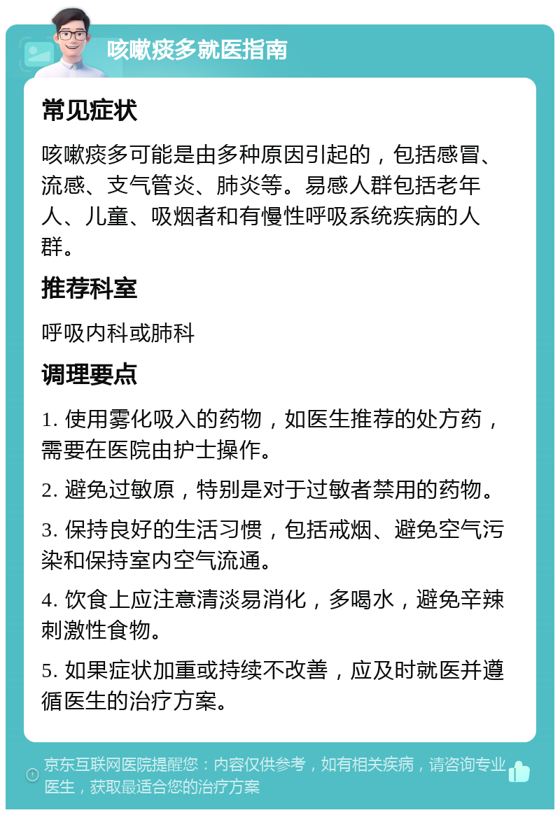 咳嗽痰多就医指南 常见症状 咳嗽痰多可能是由多种原因引起的，包括感冒、流感、支气管炎、肺炎等。易感人群包括老年人、儿童、吸烟者和有慢性呼吸系统疾病的人群。 推荐科室 呼吸内科或肺科 调理要点 1. 使用雾化吸入的药物，如医生推荐的处方药，需要在医院由护士操作。 2. 避免过敏原，特别是对于过敏者禁用的药物。 3. 保持良好的生活习惯，包括戒烟、避免空气污染和保持室内空气流通。 4. 饮食上应注意清淡易消化，多喝水，避免辛辣刺激性食物。 5. 如果症状加重或持续不改善，应及时就医并遵循医生的治疗方案。