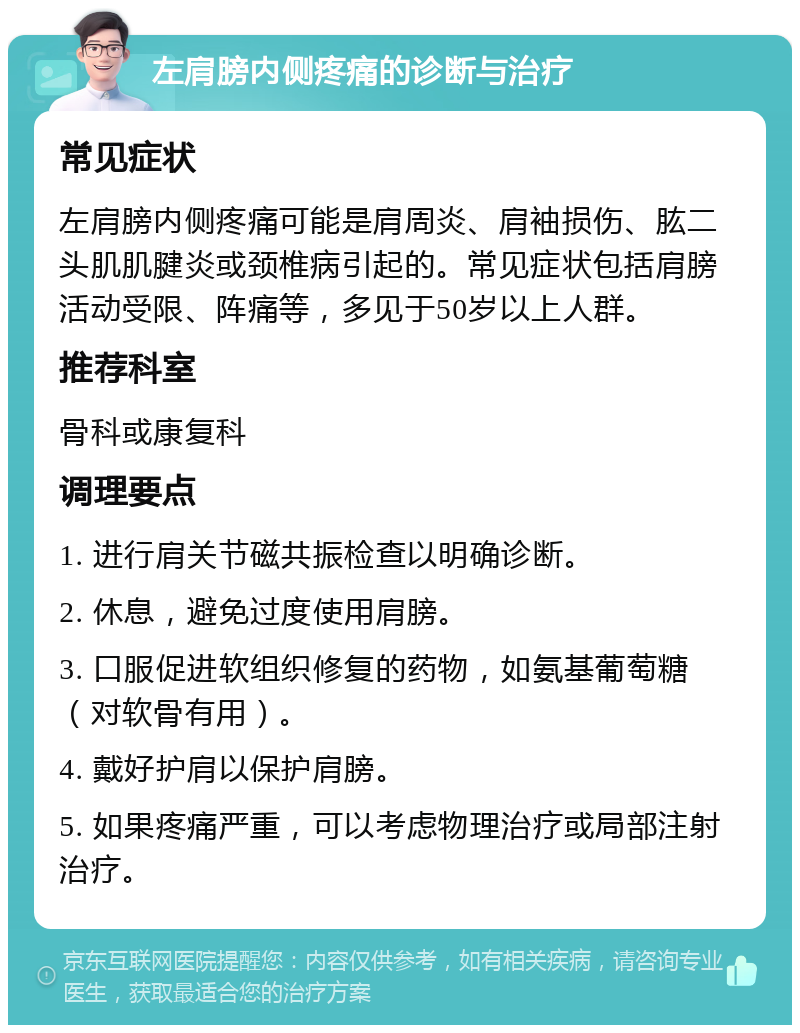 左肩膀内侧疼痛的诊断与治疗 常见症状 左肩膀内侧疼痛可能是肩周炎、肩袖损伤、肱二头肌肌腱炎或颈椎病引起的。常见症状包括肩膀活动受限、阵痛等，多见于50岁以上人群。 推荐科室 骨科或康复科 调理要点 1. 进行肩关节磁共振检查以明确诊断。 2. 休息，避免过度使用肩膀。 3. 口服促进软组织修复的药物，如氨基葡萄糖（对软骨有用）。 4. 戴好护肩以保护肩膀。 5. 如果疼痛严重，可以考虑物理治疗或局部注射治疗。