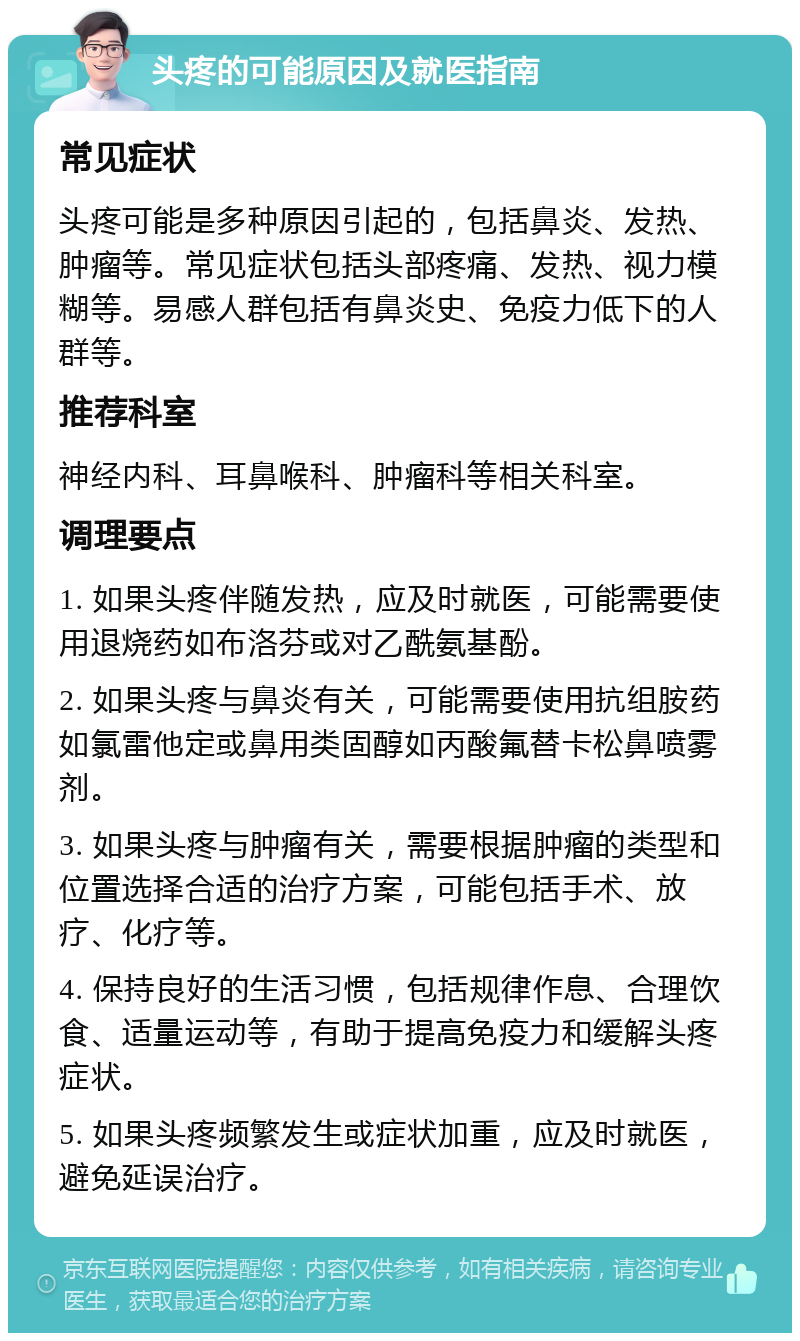 头疼的可能原因及就医指南 常见症状 头疼可能是多种原因引起的，包括鼻炎、发热、肿瘤等。常见症状包括头部疼痛、发热、视力模糊等。易感人群包括有鼻炎史、免疫力低下的人群等。 推荐科室 神经内科、耳鼻喉科、肿瘤科等相关科室。 调理要点 1. 如果头疼伴随发热，应及时就医，可能需要使用退烧药如布洛芬或对乙酰氨基酚。 2. 如果头疼与鼻炎有关，可能需要使用抗组胺药如氯雷他定或鼻用类固醇如丙酸氟替卡松鼻喷雾剂。 3. 如果头疼与肿瘤有关，需要根据肿瘤的类型和位置选择合适的治疗方案，可能包括手术、放疗、化疗等。 4. 保持良好的生活习惯，包括规律作息、合理饮食、适量运动等，有助于提高免疫力和缓解头疼症状。 5. 如果头疼频繁发生或症状加重，应及时就医，避免延误治疗。