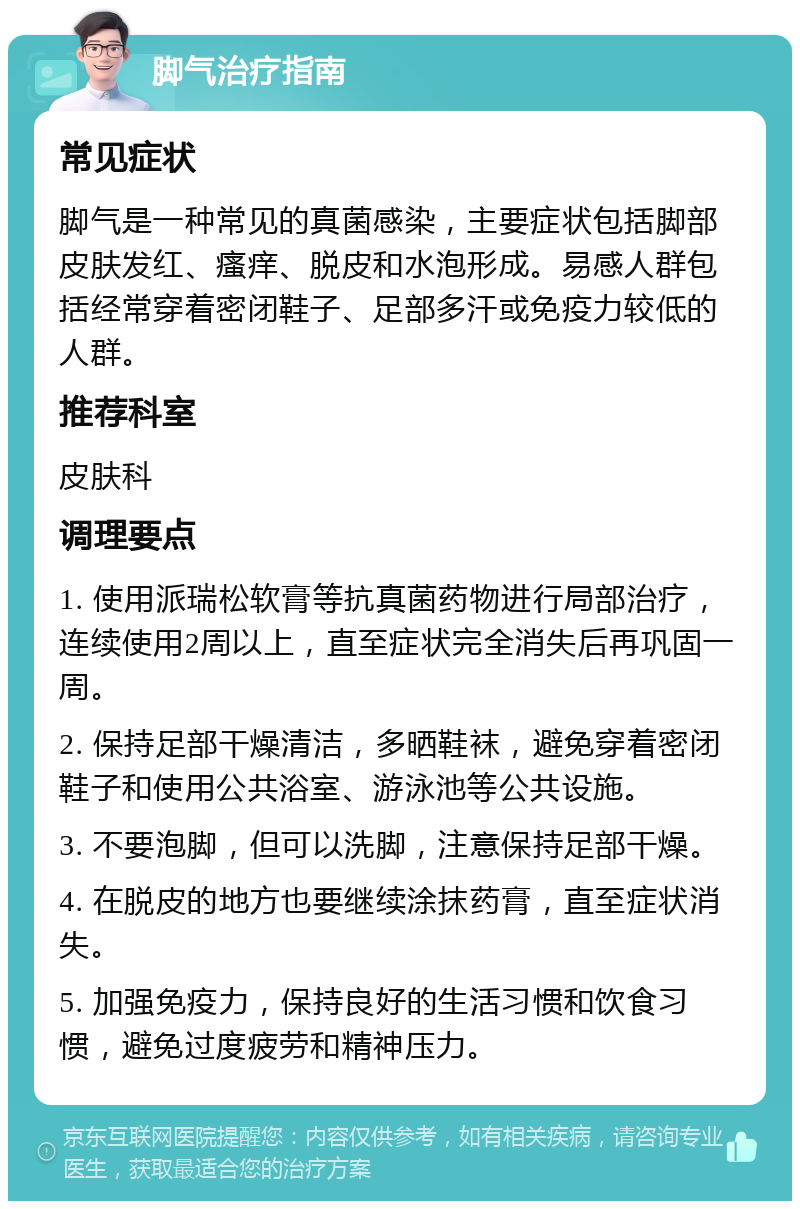 脚气治疗指南 常见症状 脚气是一种常见的真菌感染，主要症状包括脚部皮肤发红、瘙痒、脱皮和水泡形成。易感人群包括经常穿着密闭鞋子、足部多汗或免疫力较低的人群。 推荐科室 皮肤科 调理要点 1. 使用派瑞松软膏等抗真菌药物进行局部治疗，连续使用2周以上，直至症状完全消失后再巩固一周。 2. 保持足部干燥清洁，多晒鞋袜，避免穿着密闭鞋子和使用公共浴室、游泳池等公共设施。 3. 不要泡脚，但可以洗脚，注意保持足部干燥。 4. 在脱皮的地方也要继续涂抹药膏，直至症状消失。 5. 加强免疫力，保持良好的生活习惯和饮食习惯，避免过度疲劳和精神压力。