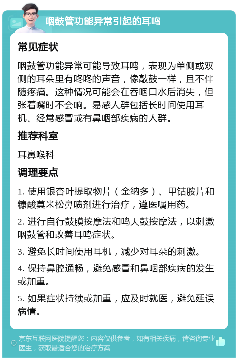 咽鼓管功能异常引起的耳鸣 常见症状 咽鼓管功能异常可能导致耳鸣，表现为单侧或双侧的耳朵里有咚咚的声音，像敲鼓一样，且不伴随疼痛。这种情况可能会在吞咽口水后消失，但张着嘴时不会响。易感人群包括长时间使用耳机、经常感冒或有鼻咽部疾病的人群。 推荐科室 耳鼻喉科 调理要点 1. 使用银杏叶提取物片（金纳多）、甲钴胺片和糠酸莫米松鼻喷剂进行治疗，遵医嘱用药。 2. 进行自行鼓膜按摩法和鸣天鼓按摩法，以刺激咽鼓管和改善耳鸣症状。 3. 避免长时间使用耳机，减少对耳朵的刺激。 4. 保持鼻腔通畅，避免感冒和鼻咽部疾病的发生或加重。 5. 如果症状持续或加重，应及时就医，避免延误病情。