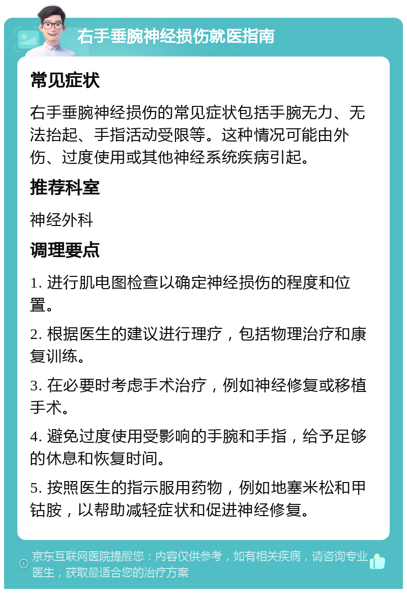 右手垂腕神经损伤就医指南 常见症状 右手垂腕神经损伤的常见症状包括手腕无力、无法抬起、手指活动受限等。这种情况可能由外伤、过度使用或其他神经系统疾病引起。 推荐科室 神经外科 调理要点 1. 进行肌电图检查以确定神经损伤的程度和位置。 2. 根据医生的建议进行理疗，包括物理治疗和康复训练。 3. 在必要时考虑手术治疗，例如神经修复或移植手术。 4. 避免过度使用受影响的手腕和手指，给予足够的休息和恢复时间。 5. 按照医生的指示服用药物，例如地塞米松和甲钴胺，以帮助减轻症状和促进神经修复。