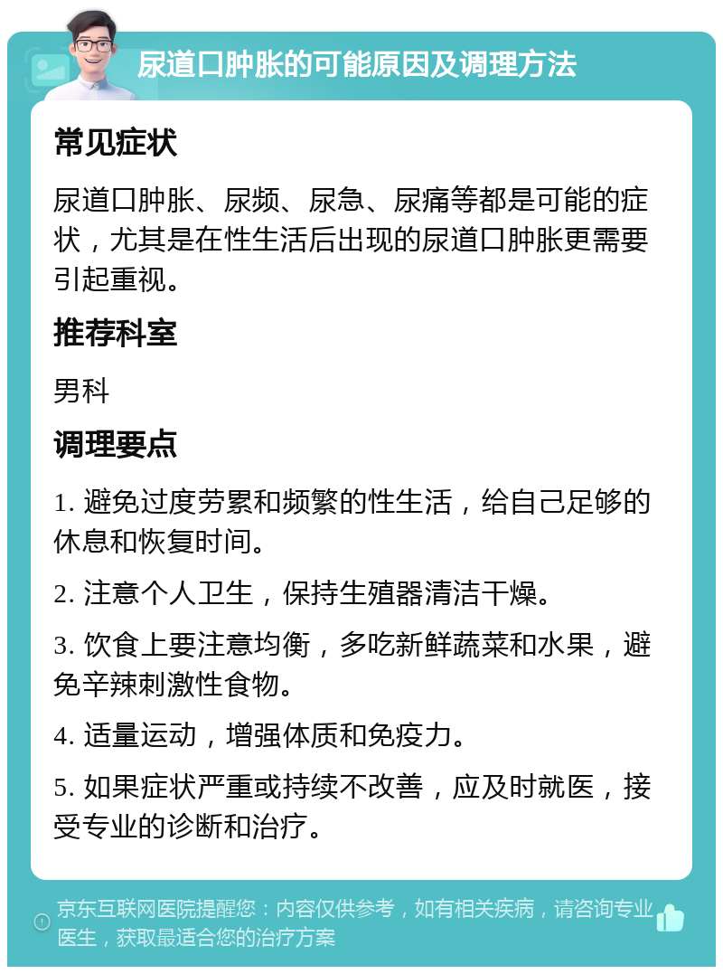 尿道口肿胀的可能原因及调理方法 常见症状 尿道口肿胀、尿频、尿急、尿痛等都是可能的症状，尤其是在性生活后出现的尿道口肿胀更需要引起重视。 推荐科室 男科 调理要点 1. 避免过度劳累和频繁的性生活，给自己足够的休息和恢复时间。 2. 注意个人卫生，保持生殖器清洁干燥。 3. 饮食上要注意均衡，多吃新鲜蔬菜和水果，避免辛辣刺激性食物。 4. 适量运动，增强体质和免疫力。 5. 如果症状严重或持续不改善，应及时就医，接受专业的诊断和治疗。