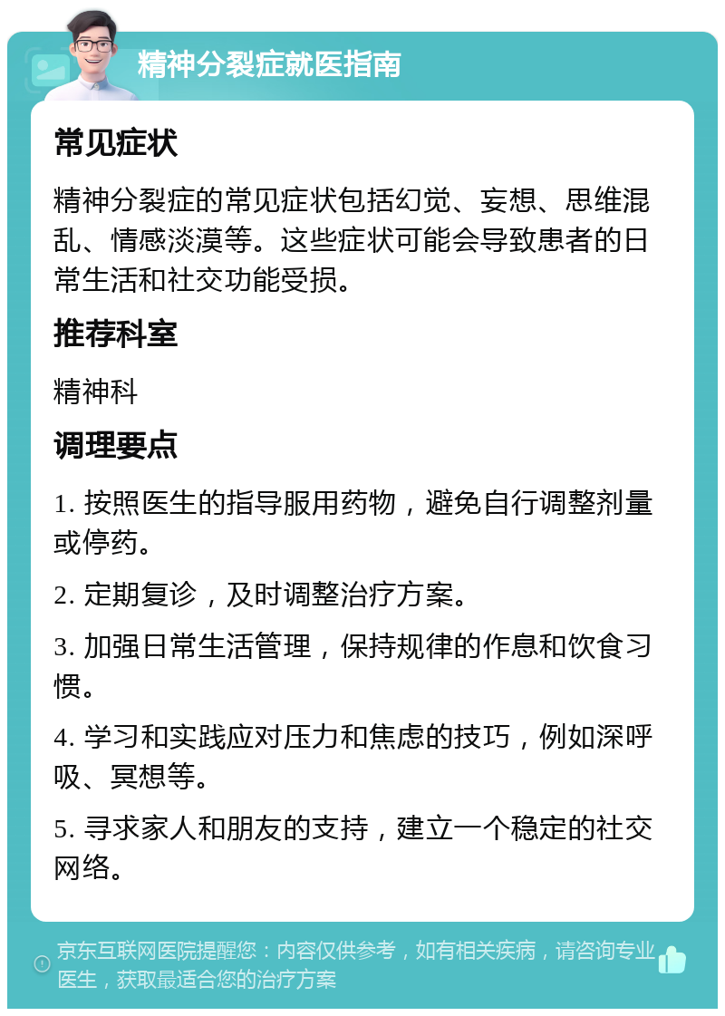 精神分裂症就医指南 常见症状 精神分裂症的常见症状包括幻觉、妄想、思维混乱、情感淡漠等。这些症状可能会导致患者的日常生活和社交功能受损。 推荐科室 精神科 调理要点 1. 按照医生的指导服用药物，避免自行调整剂量或停药。 2. 定期复诊，及时调整治疗方案。 3. 加强日常生活管理，保持规律的作息和饮食习惯。 4. 学习和实践应对压力和焦虑的技巧，例如深呼吸、冥想等。 5. 寻求家人和朋友的支持，建立一个稳定的社交网络。