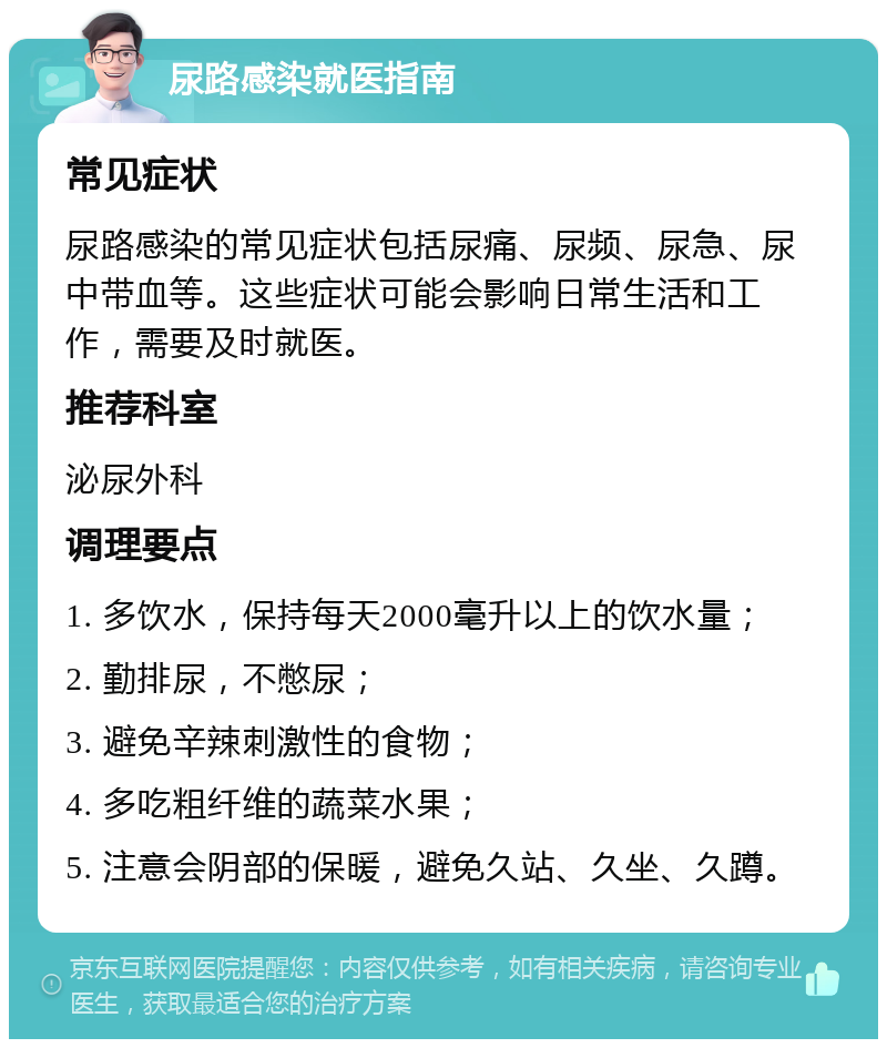 尿路感染就医指南 常见症状 尿路感染的常见症状包括尿痛、尿频、尿急、尿中带血等。这些症状可能会影响日常生活和工作，需要及时就医。 推荐科室 泌尿外科 调理要点 1. 多饮水，保持每天2000毫升以上的饮水量； 2. 勤排尿，不憋尿； 3. 避免辛辣刺激性的食物； 4. 多吃粗纤维的蔬菜水果； 5. 注意会阴部的保暖，避免久站、久坐、久蹲。