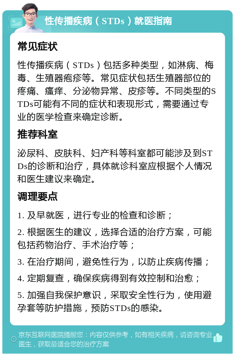 性传播疾病（STDs）就医指南 常见症状 性传播疾病（STDs）包括多种类型，如淋病、梅毒、生殖器疱疹等。常见症状包括生殖器部位的疼痛、瘙痒、分泌物异常、皮疹等。不同类型的STDs可能有不同的症状和表现形式，需要通过专业的医学检查来确定诊断。 推荐科室 泌尿科、皮肤科、妇产科等科室都可能涉及到STDs的诊断和治疗，具体就诊科室应根据个人情况和医生建议来确定。 调理要点 1. 及早就医，进行专业的检查和诊断； 2. 根据医生的建议，选择合适的治疗方案，可能包括药物治疗、手术治疗等； 3. 在治疗期间，避免性行为，以防止疾病传播； 4. 定期复查，确保疾病得到有效控制和治愈； 5. 加强自我保护意识，采取安全性行为，使用避孕套等防护措施，预防STDs的感染。