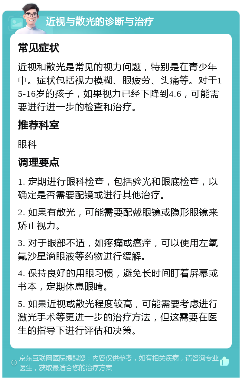 近视与散光的诊断与治疗 常见症状 近视和散光是常见的视力问题，特别是在青少年中。症状包括视力模糊、眼疲劳、头痛等。对于15-16岁的孩子，如果视力已经下降到4.6，可能需要进行进一步的检查和治疗。 推荐科室 眼科 调理要点 1. 定期进行眼科检查，包括验光和眼底检查，以确定是否需要配镜或进行其他治疗。 2. 如果有散光，可能需要配戴眼镜或隐形眼镜来矫正视力。 3. 对于眼部不适，如疼痛或瘙痒，可以使用左氧氟沙星滴眼液等药物进行缓解。 4. 保持良好的用眼习惯，避免长时间盯着屏幕或书本，定期休息眼睛。 5. 如果近视或散光程度较高，可能需要考虑进行激光手术等更进一步的治疗方法，但这需要在医生的指导下进行评估和决策。