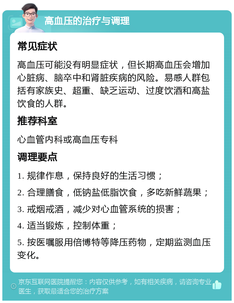 高血压的治疗与调理 常见症状 高血压可能没有明显症状，但长期高血压会增加心脏病、脑卒中和肾脏疾病的风险。易感人群包括有家族史、超重、缺乏运动、过度饮酒和高盐饮食的人群。 推荐科室 心血管内科或高血压专科 调理要点 1. 规律作息，保持良好的生活习惯； 2. 合理膳食，低钠盐低脂饮食，多吃新鲜蔬果； 3. 戒烟戒酒，减少对心血管系统的损害； 4. 适当锻炼，控制体重； 5. 按医嘱服用倍博特等降压药物，定期监测血压变化。