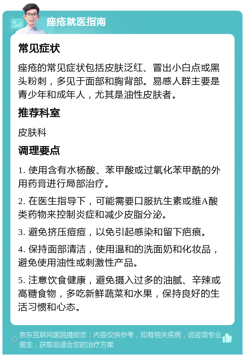 痤疮就医指南 常见症状 痤疮的常见症状包括皮肤泛红、冒出小白点或黑头粉刺，多见于面部和胸背部。易感人群主要是青少年和成年人，尤其是油性皮肤者。 推荐科室 皮肤科 调理要点 1. 使用含有水杨酸、苯甲酸或过氧化苯甲酰的外用药膏进行局部治疗。 2. 在医生指导下，可能需要口服抗生素或维A酸类药物来控制炎症和减少皮脂分泌。 3. 避免挤压痘痘，以免引起感染和留下疤痕。 4. 保持面部清洁，使用温和的洗面奶和化妆品，避免使用油性或刺激性产品。 5. 注意饮食健康，避免摄入过多的油腻、辛辣或高糖食物，多吃新鲜蔬菜和水果，保持良好的生活习惯和心态。