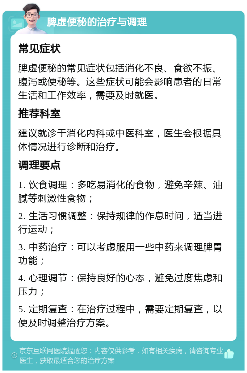 脾虚便秘的治疗与调理 常见症状 脾虚便秘的常见症状包括消化不良、食欲不振、腹泻或便秘等。这些症状可能会影响患者的日常生活和工作效率，需要及时就医。 推荐科室 建议就诊于消化内科或中医科室，医生会根据具体情况进行诊断和治疗。 调理要点 1. 饮食调理：多吃易消化的食物，避免辛辣、油腻等刺激性食物； 2. 生活习惯调整：保持规律的作息时间，适当进行运动； 3. 中药治疗：可以考虑服用一些中药来调理脾胃功能； 4. 心理调节：保持良好的心态，避免过度焦虑和压力； 5. 定期复查：在治疗过程中，需要定期复查，以便及时调整治疗方案。