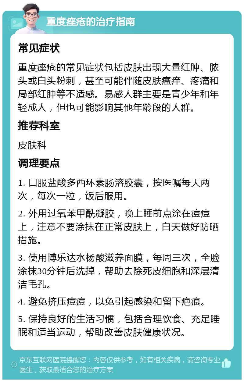 重度痤疮的治疗指南 常见症状 重度痤疮的常见症状包括皮肤出现大量红肿、脓头或白头粉刺，甚至可能伴随皮肤瘙痒、疼痛和局部红肿等不适感。易感人群主要是青少年和年轻成人，但也可能影响其他年龄段的人群。 推荐科室 皮肤科 调理要点 1. 口服盐酸多西环素肠溶胶囊，按医嘱每天两次，每次一粒，饭后服用。 2. 外用过氧苯甲酰凝胶，晚上睡前点涂在痘痘上，注意不要涂抹在正常皮肤上，白天做好防晒措施。 3. 使用博乐达水杨酸滋养面膜，每周三次，全脸涂抹30分钟后洗掉，帮助去除死皮细胞和深层清洁毛孔。 4. 避免挤压痘痘，以免引起感染和留下疤痕。 5. 保持良好的生活习惯，包括合理饮食、充足睡眠和适当运动，帮助改善皮肤健康状况。