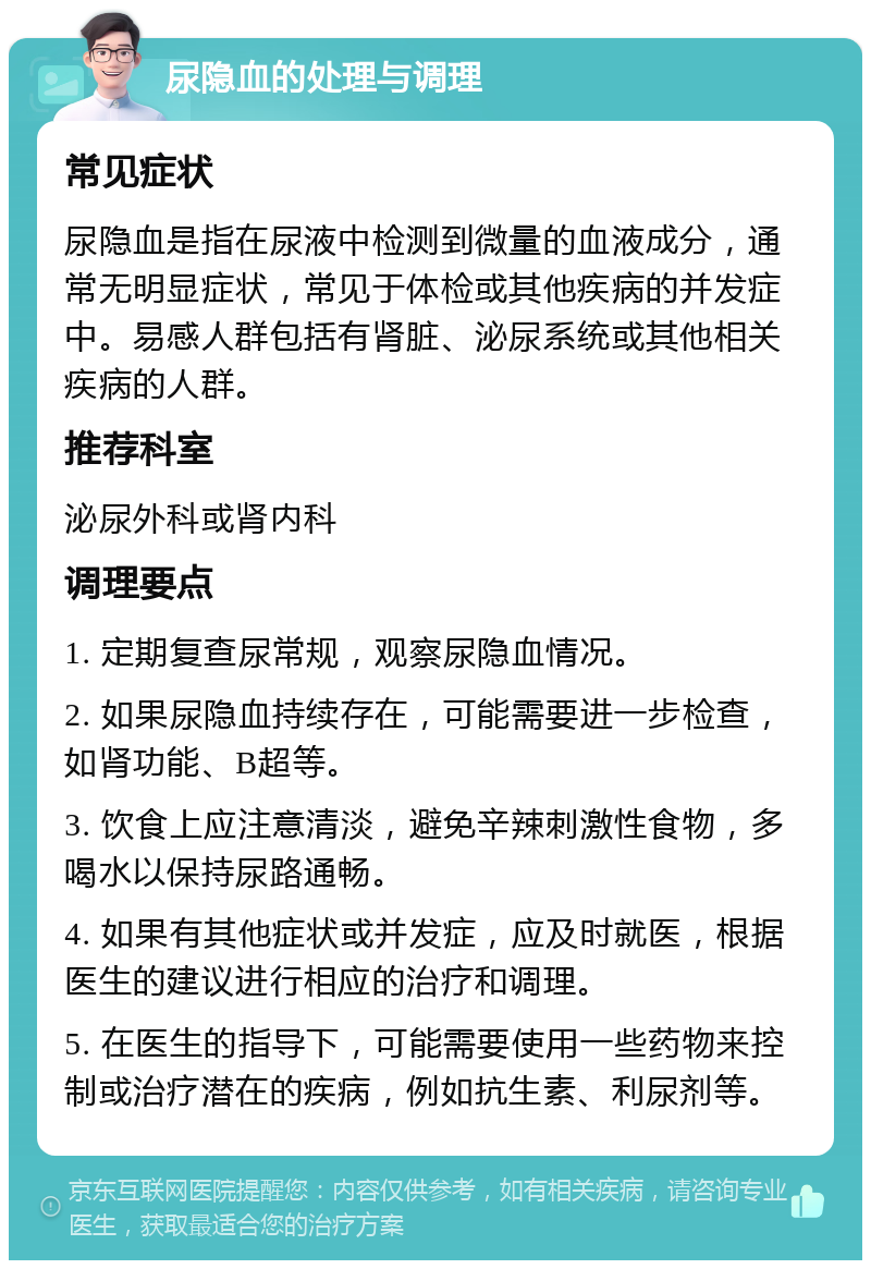 尿隐血的处理与调理 常见症状 尿隐血是指在尿液中检测到微量的血液成分，通常无明显症状，常见于体检或其他疾病的并发症中。易感人群包括有肾脏、泌尿系统或其他相关疾病的人群。 推荐科室 泌尿外科或肾内科 调理要点 1. 定期复查尿常规，观察尿隐血情况。 2. 如果尿隐血持续存在，可能需要进一步检查，如肾功能、B超等。 3. 饮食上应注意清淡，避免辛辣刺激性食物，多喝水以保持尿路通畅。 4. 如果有其他症状或并发症，应及时就医，根据医生的建议进行相应的治疗和调理。 5. 在医生的指导下，可能需要使用一些药物来控制或治疗潜在的疾病，例如抗生素、利尿剂等。