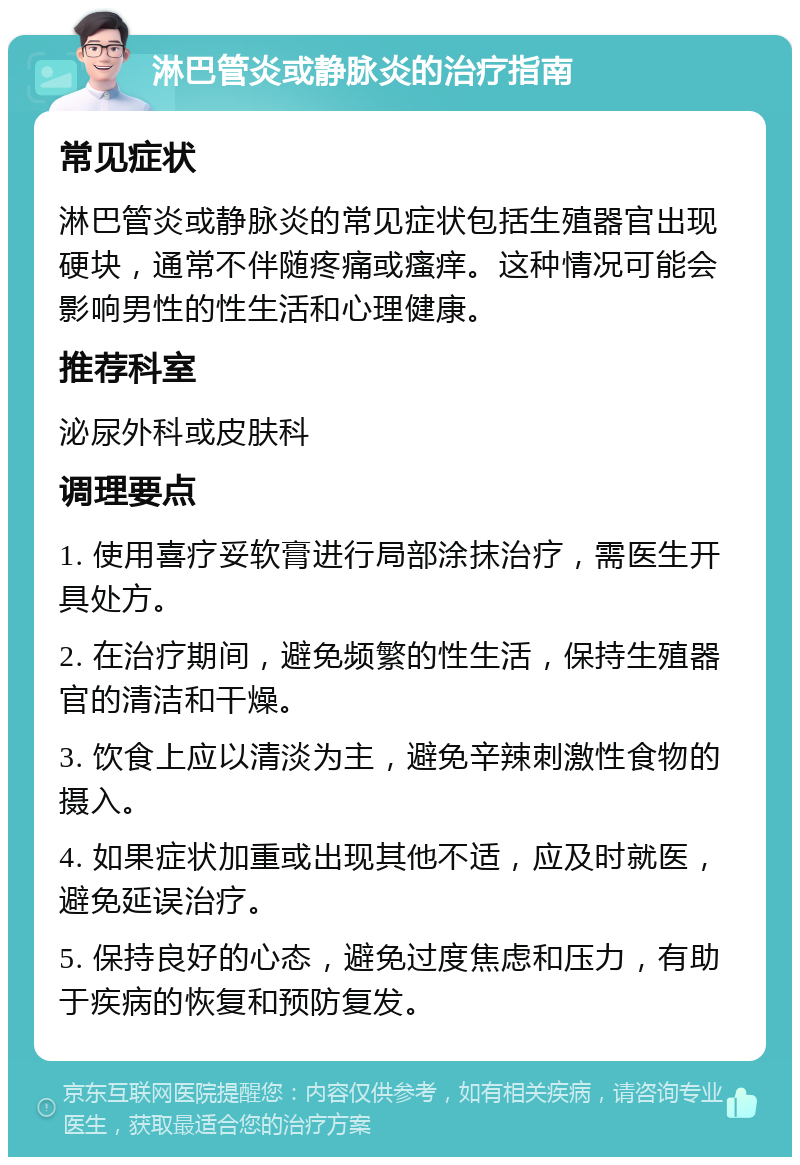 淋巴管炎或静脉炎的治疗指南 常见症状 淋巴管炎或静脉炎的常见症状包括生殖器官出现硬块，通常不伴随疼痛或瘙痒。这种情况可能会影响男性的性生活和心理健康。 推荐科室 泌尿外科或皮肤科 调理要点 1. 使用喜疗妥软膏进行局部涂抹治疗，需医生开具处方。 2. 在治疗期间，避免频繁的性生活，保持生殖器官的清洁和干燥。 3. 饮食上应以清淡为主，避免辛辣刺激性食物的摄入。 4. 如果症状加重或出现其他不适，应及时就医，避免延误治疗。 5. 保持良好的心态，避免过度焦虑和压力，有助于疾病的恢复和预防复发。