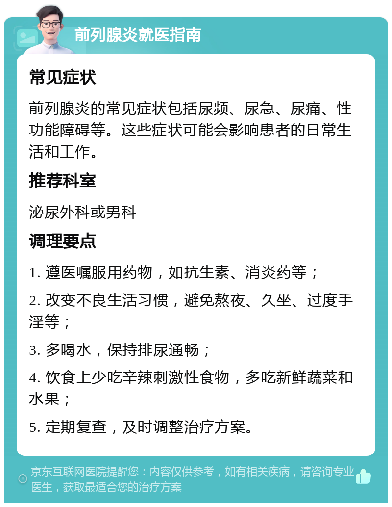 前列腺炎就医指南 常见症状 前列腺炎的常见症状包括尿频、尿急、尿痛、性功能障碍等。这些症状可能会影响患者的日常生活和工作。 推荐科室 泌尿外科或男科 调理要点 1. 遵医嘱服用药物，如抗生素、消炎药等； 2. 改变不良生活习惯，避免熬夜、久坐、过度手淫等； 3. 多喝水，保持排尿通畅； 4. 饮食上少吃辛辣刺激性食物，多吃新鲜蔬菜和水果； 5. 定期复查，及时调整治疗方案。