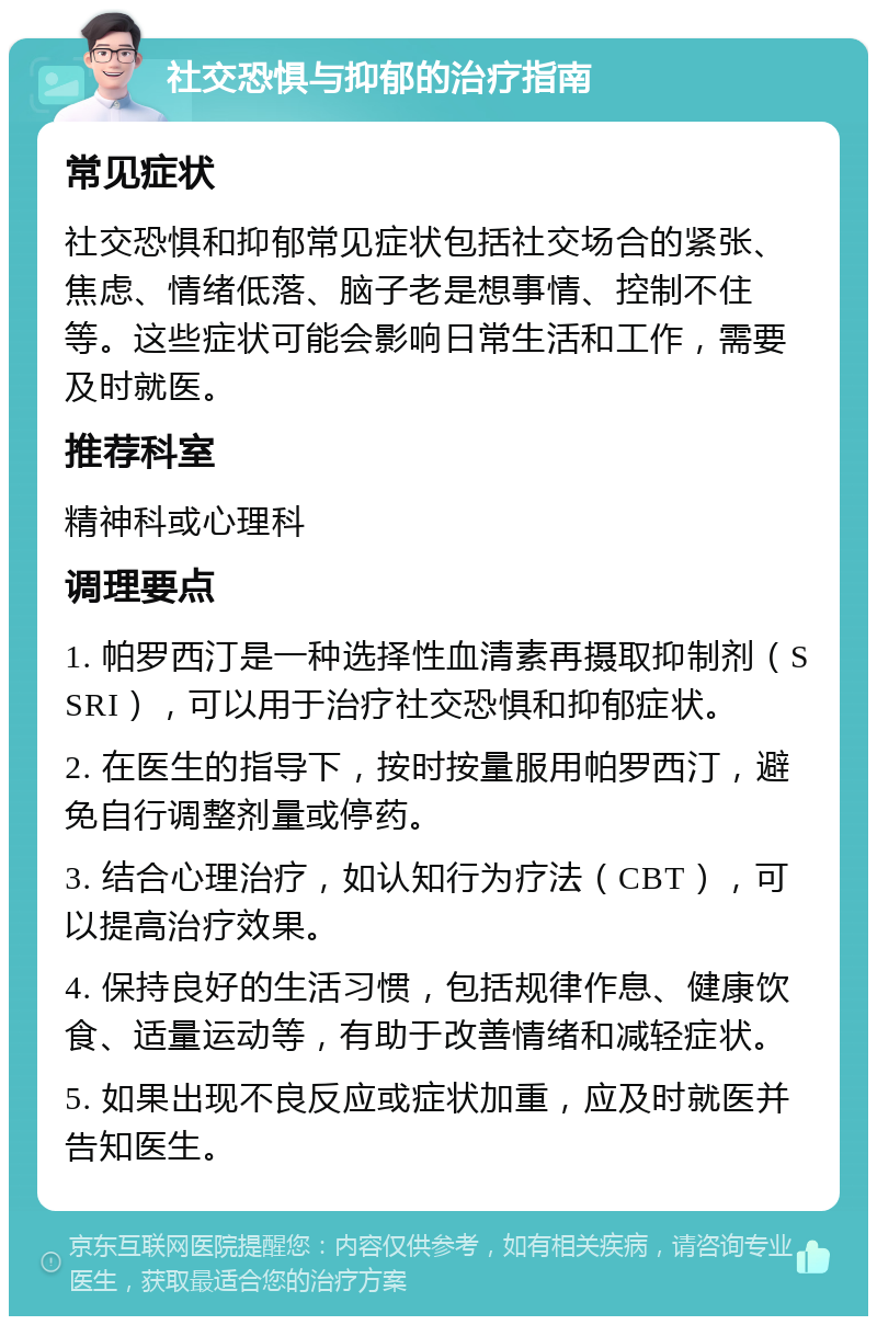 社交恐惧与抑郁的治疗指南 常见症状 社交恐惧和抑郁常见症状包括社交场合的紧张、焦虑、情绪低落、脑子老是想事情、控制不住等。这些症状可能会影响日常生活和工作，需要及时就医。 推荐科室 精神科或心理科 调理要点 1. 帕罗西汀是一种选择性血清素再摄取抑制剂（SSRI），可以用于治疗社交恐惧和抑郁症状。 2. 在医生的指导下，按时按量服用帕罗西汀，避免自行调整剂量或停药。 3. 结合心理治疗，如认知行为疗法（CBT），可以提高治疗效果。 4. 保持良好的生活习惯，包括规律作息、健康饮食、适量运动等，有助于改善情绪和减轻症状。 5. 如果出现不良反应或症状加重，应及时就医并告知医生。