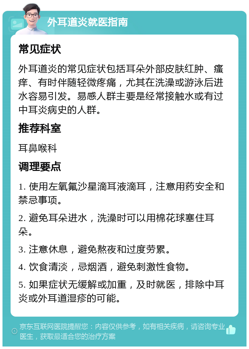 外耳道炎就医指南 常见症状 外耳道炎的常见症状包括耳朵外部皮肤红肿、瘙痒、有时伴随轻微疼痛，尤其在洗澡或游泳后进水容易引发。易感人群主要是经常接触水或有过中耳炎病史的人群。 推荐科室 耳鼻喉科 调理要点 1. 使用左氧氟沙星滴耳液滴耳，注意用药安全和禁忌事项。 2. 避免耳朵进水，洗澡时可以用棉花球塞住耳朵。 3. 注意休息，避免熬夜和过度劳累。 4. 饮食清淡，忌烟酒，避免刺激性食物。 5. 如果症状无缓解或加重，及时就医，排除中耳炎或外耳道湿疹的可能。