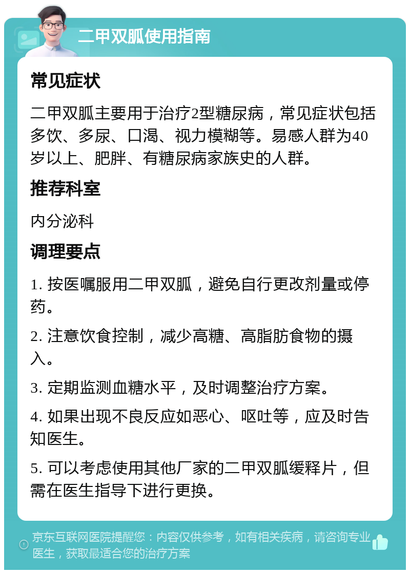 二甲双胍使用指南 常见症状 二甲双胍主要用于治疗2型糖尿病，常见症状包括多饮、多尿、口渴、视力模糊等。易感人群为40岁以上、肥胖、有糖尿病家族史的人群。 推荐科室 内分泌科 调理要点 1. 按医嘱服用二甲双胍，避免自行更改剂量或停药。 2. 注意饮食控制，减少高糖、高脂肪食物的摄入。 3. 定期监测血糖水平，及时调整治疗方案。 4. 如果出现不良反应如恶心、呕吐等，应及时告知医生。 5. 可以考虑使用其他厂家的二甲双胍缓释片，但需在医生指导下进行更换。