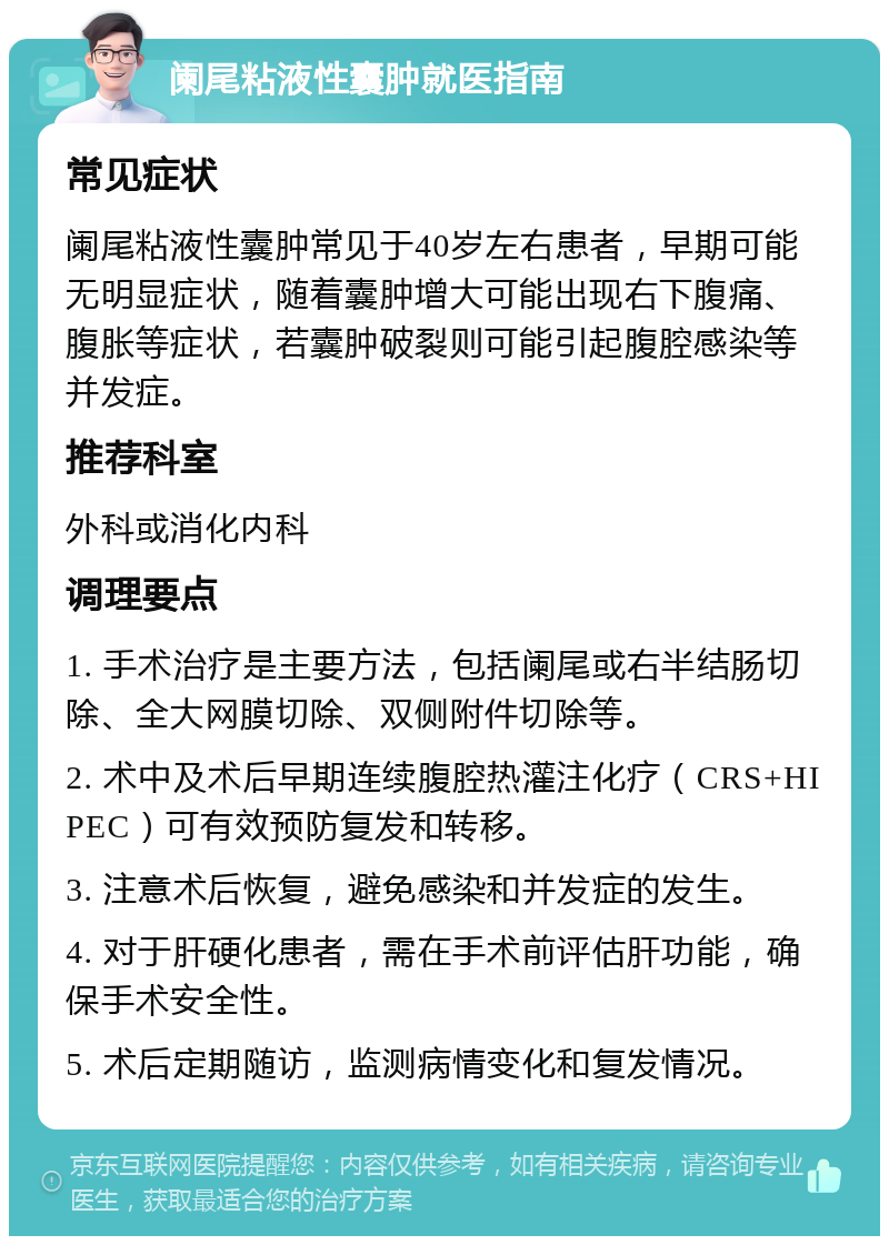 阑尾粘液性囊肿就医指南 常见症状 阑尾粘液性囊肿常见于40岁左右患者，早期可能无明显症状，随着囊肿增大可能出现右下腹痛、腹胀等症状，若囊肿破裂则可能引起腹腔感染等并发症。 推荐科室 外科或消化内科 调理要点 1. 手术治疗是主要方法，包括阑尾或右半结肠切除、全大网膜切除、双侧附件切除等。 2. 术中及术后早期连续腹腔热灌注化疗（CRS+HIPEC）可有效预防复发和转移。 3. 注意术后恢复，避免感染和并发症的发生。 4. 对于肝硬化患者，需在手术前评估肝功能，确保手术安全性。 5. 术后定期随访，监测病情变化和复发情况。