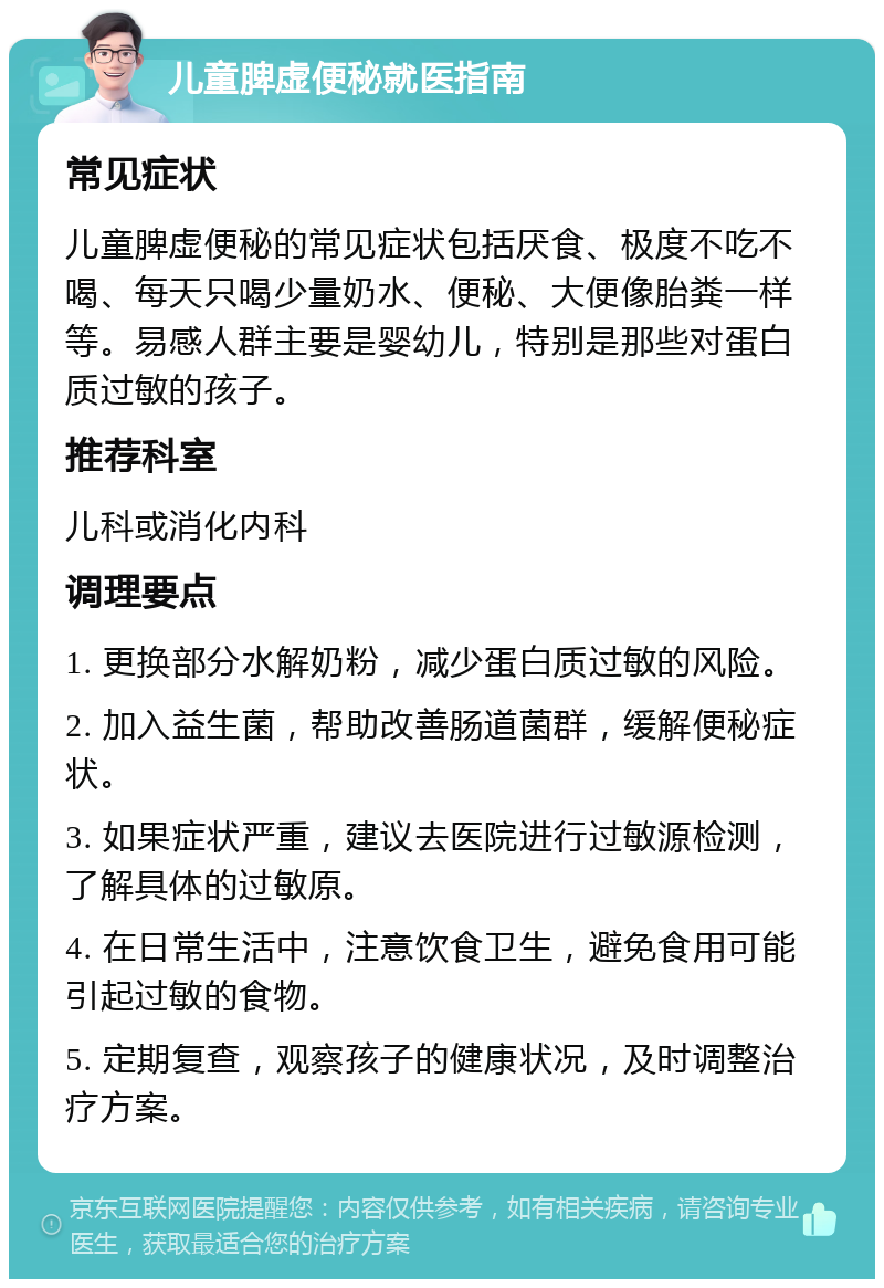 儿童脾虚便秘就医指南 常见症状 儿童脾虚便秘的常见症状包括厌食、极度不吃不喝、每天只喝少量奶水、便秘、大便像胎粪一样等。易感人群主要是婴幼儿，特别是那些对蛋白质过敏的孩子。 推荐科室 儿科或消化内科 调理要点 1. 更换部分水解奶粉，减少蛋白质过敏的风险。 2. 加入益生菌，帮助改善肠道菌群，缓解便秘症状。 3. 如果症状严重，建议去医院进行过敏源检测，了解具体的过敏原。 4. 在日常生活中，注意饮食卫生，避免食用可能引起过敏的食物。 5. 定期复查，观察孩子的健康状况，及时调整治疗方案。