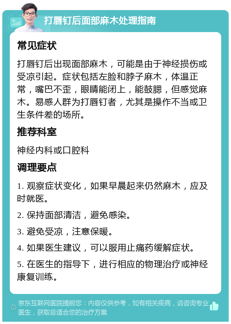 打唇钉后面部麻木处理指南 常见症状 打唇钉后出现面部麻木，可能是由于神经损伤或受凉引起。症状包括左脸和脖子麻木，体温正常，嘴巴不歪，眼睛能闭上，能鼓腮，但感觉麻木。易感人群为打唇钉者，尤其是操作不当或卫生条件差的场所。 推荐科室 神经内科或口腔科 调理要点 1. 观察症状变化，如果早晨起来仍然麻木，应及时就医。 2. 保持面部清洁，避免感染。 3. 避免受凉，注意保暖。 4. 如果医生建议，可以服用止痛药缓解症状。 5. 在医生的指导下，进行相应的物理治疗或神经康复训练。