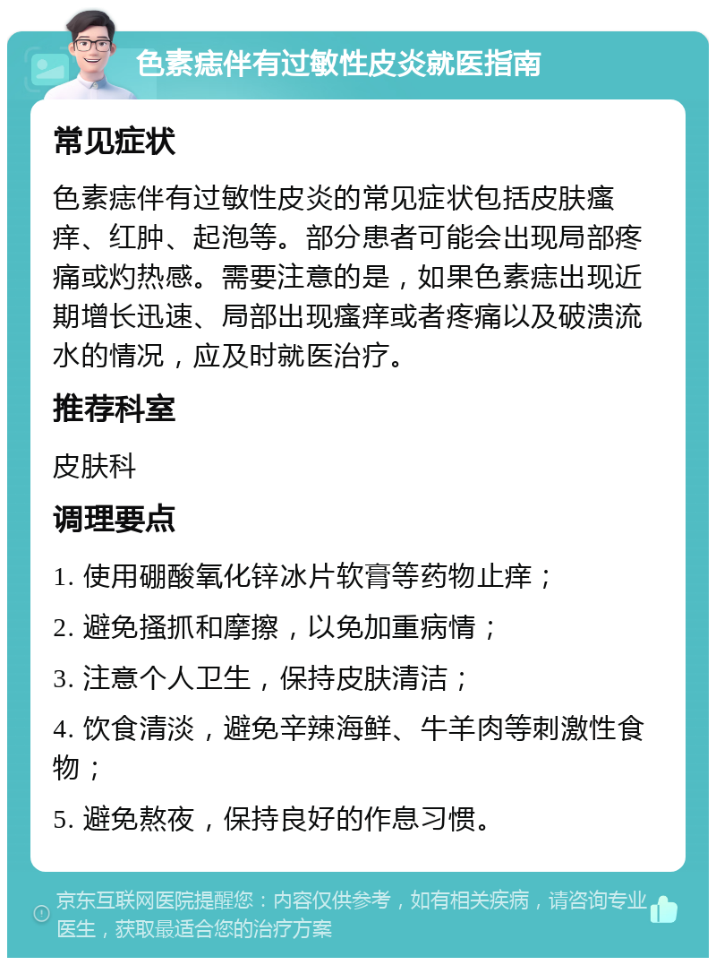 色素痣伴有过敏性皮炎就医指南 常见症状 色素痣伴有过敏性皮炎的常见症状包括皮肤瘙痒、红肿、起泡等。部分患者可能会出现局部疼痛或灼热感。需要注意的是，如果色素痣出现近期增长迅速、局部出现瘙痒或者疼痛以及破溃流水的情况，应及时就医治疗。 推荐科室 皮肤科 调理要点 1. 使用硼酸氧化锌冰片软膏等药物止痒； 2. 避免搔抓和摩擦，以免加重病情； 3. 注意个人卫生，保持皮肤清洁； 4. 饮食清淡，避免辛辣海鲜、牛羊肉等刺激性食物； 5. 避免熬夜，保持良好的作息习惯。