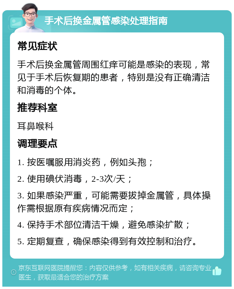 手术后换金属管感染处理指南 常见症状 手术后换金属管周围红痒可能是感染的表现，常见于手术后恢复期的患者，特别是没有正确清洁和消毒的个体。 推荐科室 耳鼻喉科 调理要点 1. 按医嘱服用消炎药，例如头孢； 2. 使用碘伏消毒，2-3次/天； 3. 如果感染严重，可能需要拔掉金属管，具体操作需根据原有疾病情况而定； 4. 保持手术部位清洁干燥，避免感染扩散； 5. 定期复查，确保感染得到有效控制和治疗。