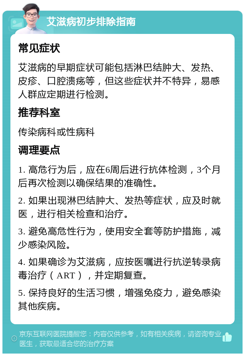 艾滋病初步排除指南 常见症状 艾滋病的早期症状可能包括淋巴结肿大、发热、皮疹、口腔溃疡等，但这些症状并不特异，易感人群应定期进行检测。 推荐科室 传染病科或性病科 调理要点 1. 高危行为后，应在6周后进行抗体检测，3个月后再次检测以确保结果的准确性。 2. 如果出现淋巴结肿大、发热等症状，应及时就医，进行相关检查和治疗。 3. 避免高危性行为，使用安全套等防护措施，减少感染风险。 4. 如果确诊为艾滋病，应按医嘱进行抗逆转录病毒治疗（ART），并定期复查。 5. 保持良好的生活习惯，增强免疫力，避免感染其他疾病。