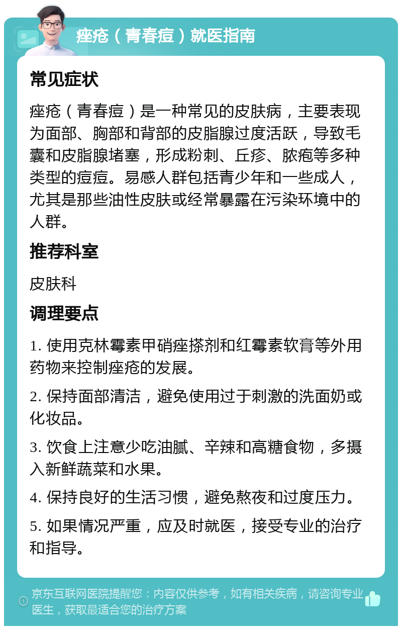 痤疮（青春痘）就医指南 常见症状 痤疮（青春痘）是一种常见的皮肤病，主要表现为面部、胸部和背部的皮脂腺过度活跃，导致毛囊和皮脂腺堵塞，形成粉刺、丘疹、脓疱等多种类型的痘痘。易感人群包括青少年和一些成人，尤其是那些油性皮肤或经常暴露在污染环境中的人群。 推荐科室 皮肤科 调理要点 1. 使用克林霉素甲硝痤搽剂和红霉素软膏等外用药物来控制痤疮的发展。 2. 保持面部清洁，避免使用过于刺激的洗面奶或化妆品。 3. 饮食上注意少吃油腻、辛辣和高糖食物，多摄入新鲜蔬菜和水果。 4. 保持良好的生活习惯，避免熬夜和过度压力。 5. 如果情况严重，应及时就医，接受专业的治疗和指导。