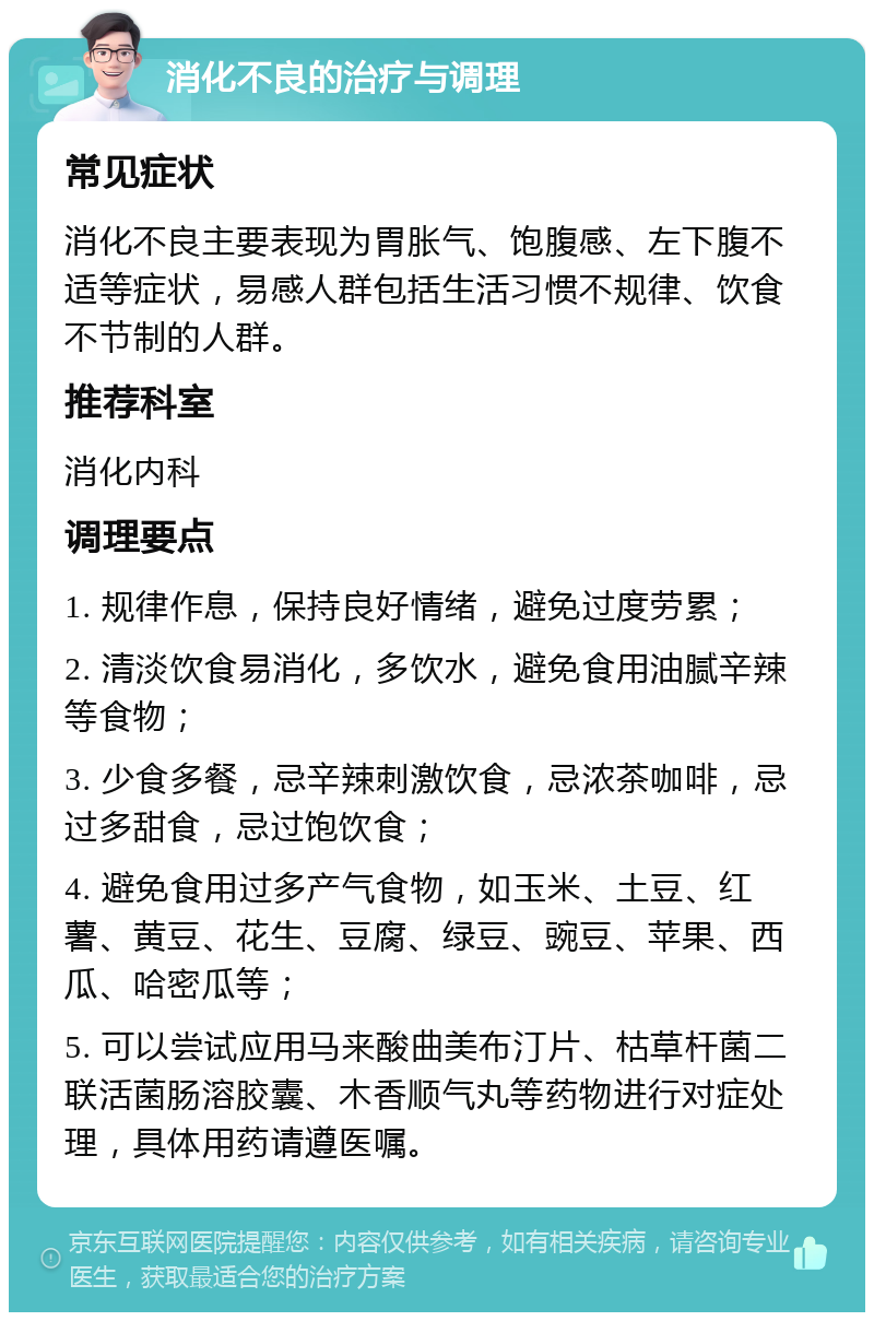 消化不良的治疗与调理 常见症状 消化不良主要表现为胃胀气、饱腹感、左下腹不适等症状，易感人群包括生活习惯不规律、饮食不节制的人群。 推荐科室 消化内科 调理要点 1. 规律作息，保持良好情绪，避免过度劳累； 2. 清淡饮食易消化，多饮水，避免食用油腻辛辣等食物； 3. 少食多餐，忌辛辣刺激饮食，忌浓茶咖啡，忌过多甜食，忌过饱饮食； 4. 避免食用过多产气食物，如玉米、土豆、红薯、黄豆、花生、豆腐、绿豆、豌豆、苹果、西瓜、哈密瓜等； 5. 可以尝试应用马来酸曲美布汀片、枯草杆菌二联活菌肠溶胶囊、木香顺气丸等药物进行对症处理，具体用药请遵医嘱。