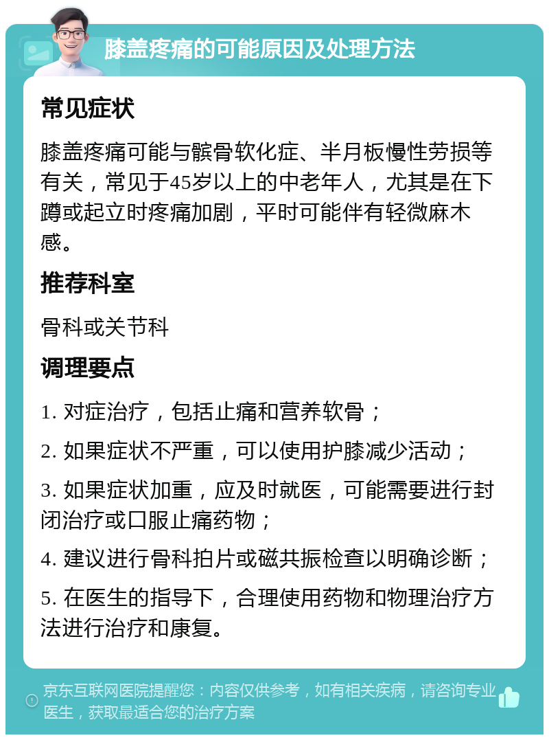 膝盖疼痛的可能原因及处理方法 常见症状 膝盖疼痛可能与髌骨软化症、半月板慢性劳损等有关，常见于45岁以上的中老年人，尤其是在下蹲或起立时疼痛加剧，平时可能伴有轻微麻木感。 推荐科室 骨科或关节科 调理要点 1. 对症治疗，包括止痛和营养软骨； 2. 如果症状不严重，可以使用护膝减少活动； 3. 如果症状加重，应及时就医，可能需要进行封闭治疗或口服止痛药物； 4. 建议进行骨科拍片或磁共振检查以明确诊断； 5. 在医生的指导下，合理使用药物和物理治疗方法进行治疗和康复。