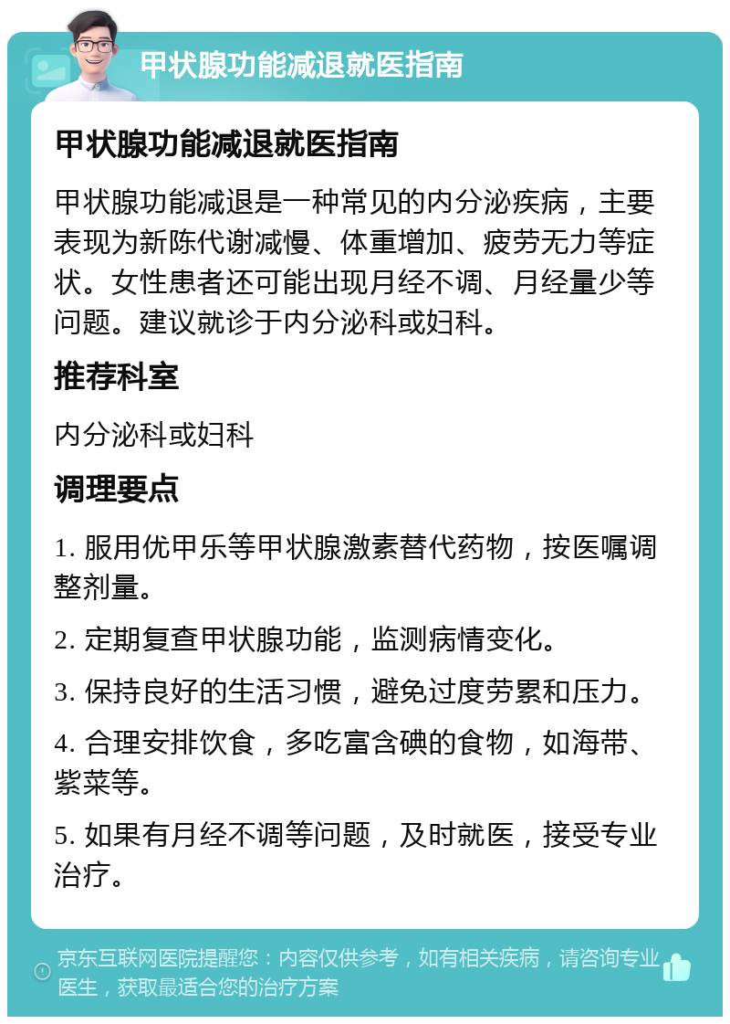 甲状腺功能减退就医指南 甲状腺功能减退就医指南 甲状腺功能减退是一种常见的内分泌疾病，主要表现为新陈代谢减慢、体重增加、疲劳无力等症状。女性患者还可能出现月经不调、月经量少等问题。建议就诊于内分泌科或妇科。 推荐科室 内分泌科或妇科 调理要点 1. 服用优甲乐等甲状腺激素替代药物，按医嘱调整剂量。 2. 定期复查甲状腺功能，监测病情变化。 3. 保持良好的生活习惯，避免过度劳累和压力。 4. 合理安排饮食，多吃富含碘的食物，如海带、紫菜等。 5. 如果有月经不调等问题，及时就医，接受专业治疗。