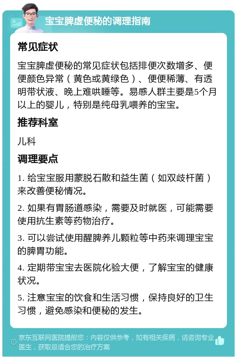 宝宝脾虚便秘的调理指南 常见症状 宝宝脾虚便秘的常见症状包括排便次数增多、便便颜色异常（黄色或黄绿色）、便便稀薄、有透明带状液、晚上难哄睡等。易感人群主要是5个月以上的婴儿，特别是纯母乳喂养的宝宝。 推荐科室 儿科 调理要点 1. 给宝宝服用蒙脱石散和益生菌（如双歧杆菌）来改善便秘情况。 2. 如果有胃肠道感染，需要及时就医，可能需要使用抗生素等药物治疗。 3. 可以尝试使用醒脾养儿颗粒等中药来调理宝宝的脾胃功能。 4. 定期带宝宝去医院化验大便，了解宝宝的健康状况。 5. 注意宝宝的饮食和生活习惯，保持良好的卫生习惯，避免感染和便秘的发生。