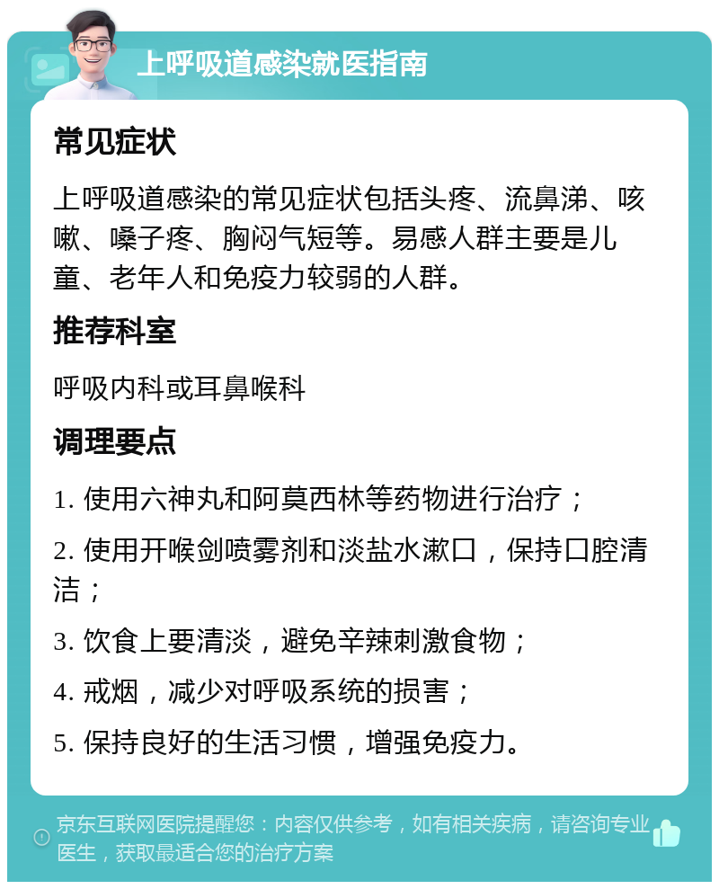 上呼吸道感染就医指南 常见症状 上呼吸道感染的常见症状包括头疼、流鼻涕、咳嗽、嗓子疼、胸闷气短等。易感人群主要是儿童、老年人和免疫力较弱的人群。 推荐科室 呼吸内科或耳鼻喉科 调理要点 1. 使用六神丸和阿莫西林等药物进行治疗； 2. 使用开喉剑喷雾剂和淡盐水漱口，保持口腔清洁； 3. 饮食上要清淡，避免辛辣刺激食物； 4. 戒烟，减少对呼吸系统的损害； 5. 保持良好的生活习惯，增强免疫力。