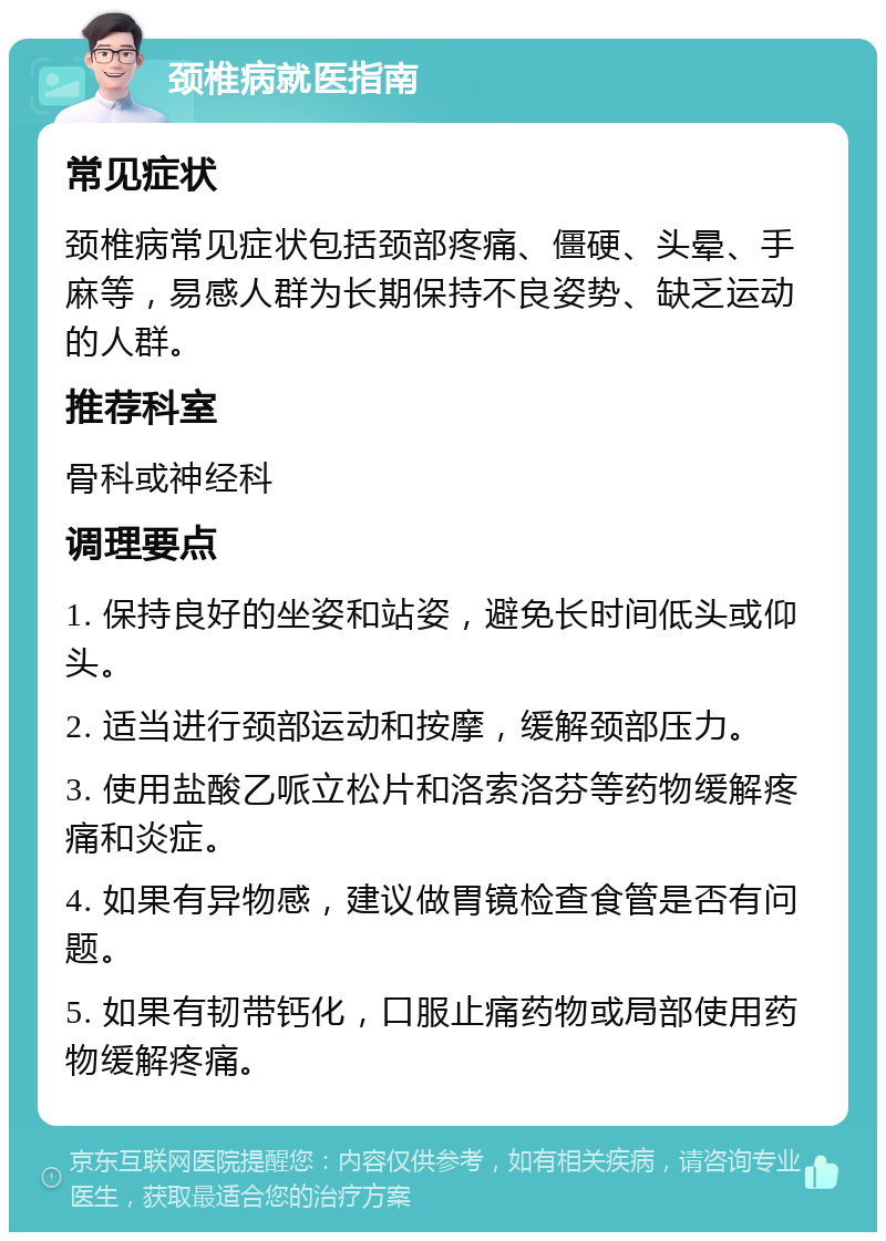 颈椎病就医指南 常见症状 颈椎病常见症状包括颈部疼痛、僵硬、头晕、手麻等，易感人群为长期保持不良姿势、缺乏运动的人群。 推荐科室 骨科或神经科 调理要点 1. 保持良好的坐姿和站姿，避免长时间低头或仰头。 2. 适当进行颈部运动和按摩，缓解颈部压力。 3. 使用盐酸乙哌立松片和洛索洛芬等药物缓解疼痛和炎症。 4. 如果有异物感，建议做胃镜检查食管是否有问题。 5. 如果有韧带钙化，口服止痛药物或局部使用药物缓解疼痛。