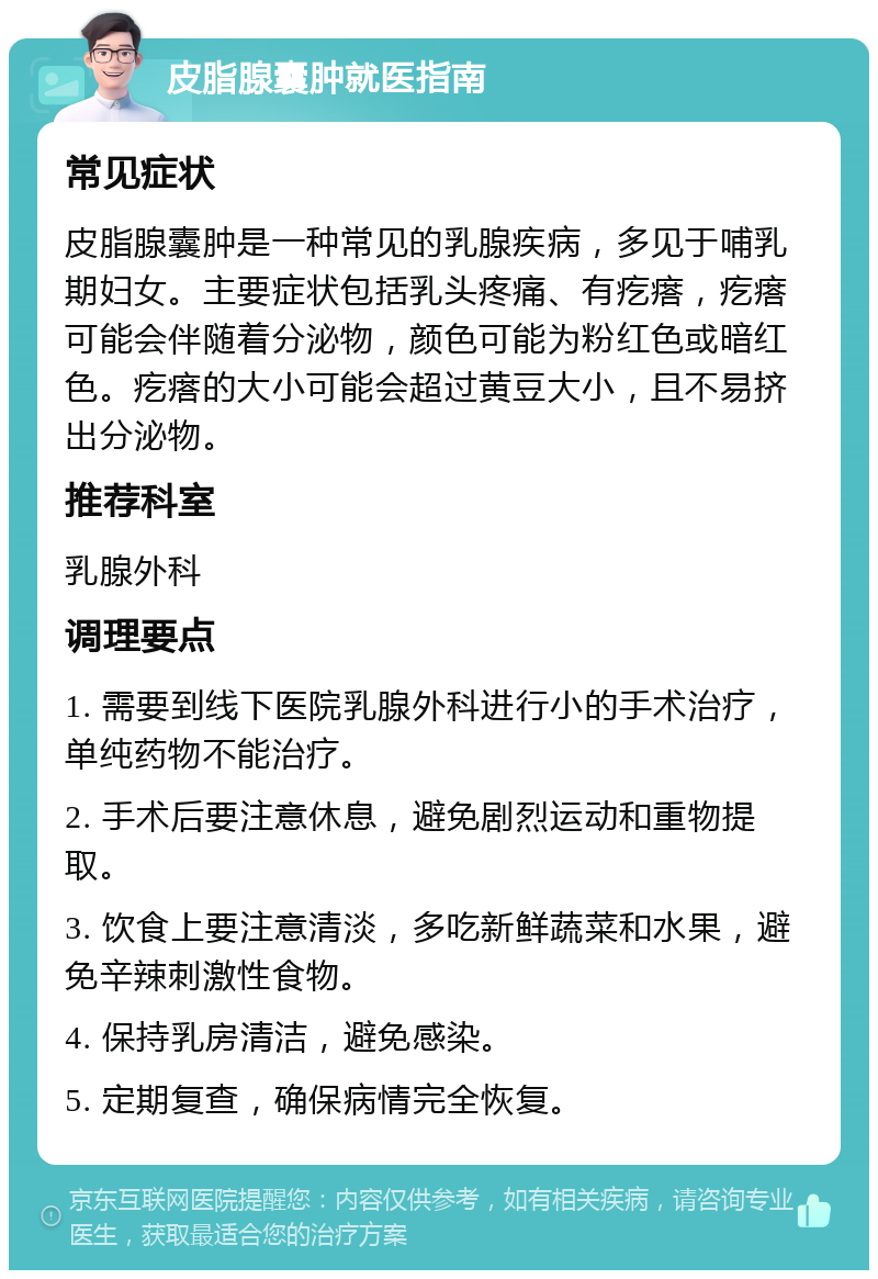 皮脂腺囊肿就医指南 常见症状 皮脂腺囊肿是一种常见的乳腺疾病，多见于哺乳期妇女。主要症状包括乳头疼痛、有疙瘩，疙瘩可能会伴随着分泌物，颜色可能为粉红色或暗红色。疙瘩的大小可能会超过黄豆大小，且不易挤出分泌物。 推荐科室 乳腺外科 调理要点 1. 需要到线下医院乳腺外科进行小的手术治疗，单纯药物不能治疗。 2. 手术后要注意休息，避免剧烈运动和重物提取。 3. 饮食上要注意清淡，多吃新鲜蔬菜和水果，避免辛辣刺激性食物。 4. 保持乳房清洁，避免感染。 5. 定期复查，确保病情完全恢复。