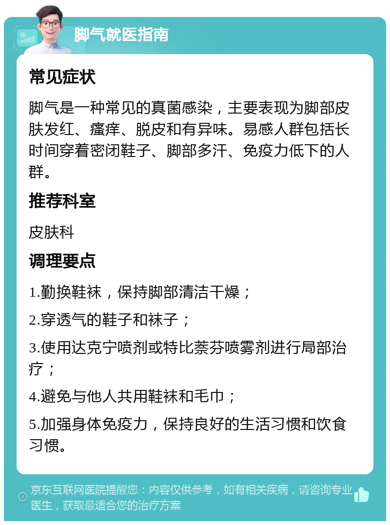 脚气就医指南 常见症状 脚气是一种常见的真菌感染，主要表现为脚部皮肤发红、瘙痒、脱皮和有异味。易感人群包括长时间穿着密闭鞋子、脚部多汗、免疫力低下的人群。 推荐科室 皮肤科 调理要点 1.勤换鞋袜，保持脚部清洁干燥； 2.穿透气的鞋子和袜子； 3.使用达克宁喷剂或特比萘芬喷雾剂进行局部治疗； 4.避免与他人共用鞋袜和毛巾； 5.加强身体免疫力，保持良好的生活习惯和饮食习惯。