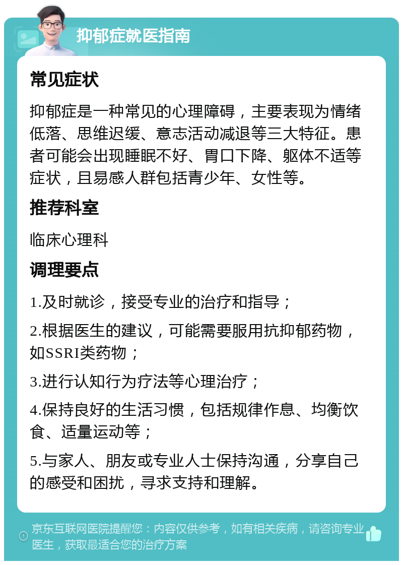 抑郁症就医指南 常见症状 抑郁症是一种常见的心理障碍，主要表现为情绪低落、思维迟缓、意志活动减退等三大特征。患者可能会出现睡眠不好、胃口下降、躯体不适等症状，且易感人群包括青少年、女性等。 推荐科室 临床心理科 调理要点 1.及时就诊，接受专业的治疗和指导； 2.根据医生的建议，可能需要服用抗抑郁药物，如SSRI类药物； 3.进行认知行为疗法等心理治疗； 4.保持良好的生活习惯，包括规律作息、均衡饮食、适量运动等； 5.与家人、朋友或专业人士保持沟通，分享自己的感受和困扰，寻求支持和理解。