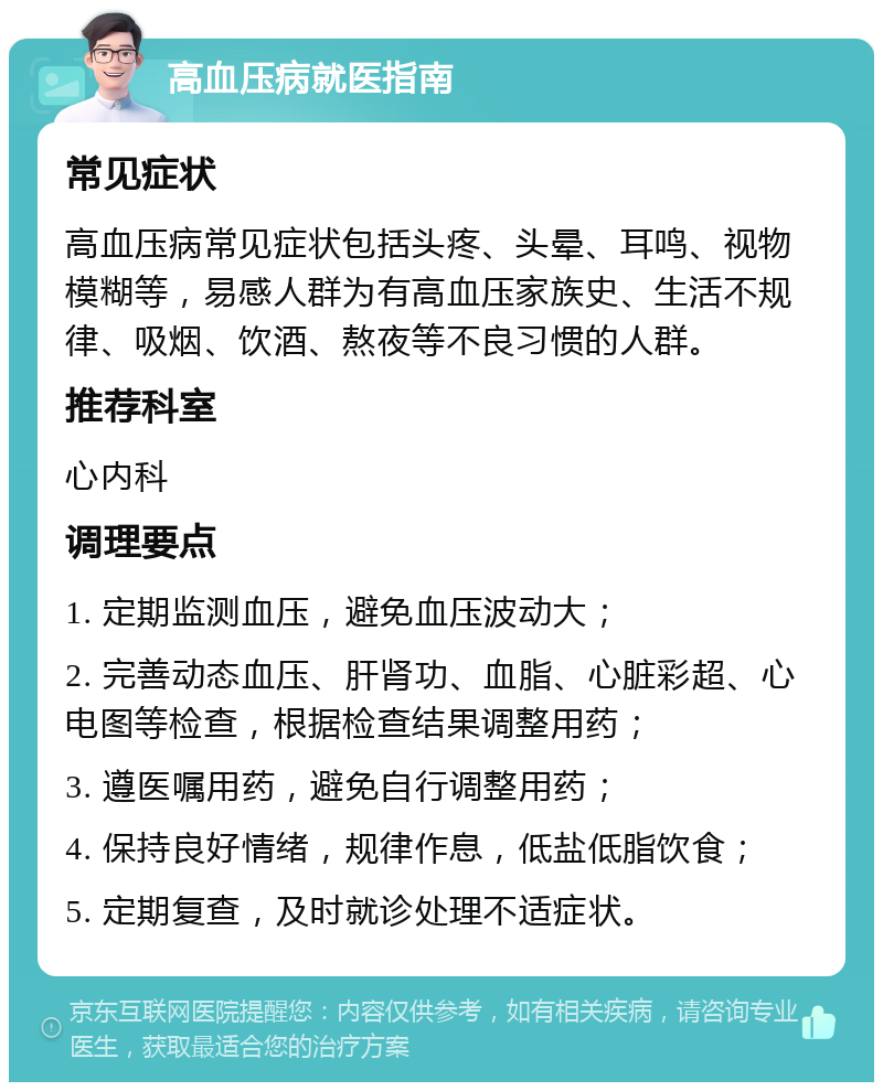 高血压病就医指南 常见症状 高血压病常见症状包括头疼、头晕、耳鸣、视物模糊等，易感人群为有高血压家族史、生活不规律、吸烟、饮酒、熬夜等不良习惯的人群。 推荐科室 心内科 调理要点 1. 定期监测血压，避免血压波动大； 2. 完善动态血压、肝肾功、血脂、心脏彩超、心电图等检查，根据检查结果调整用药； 3. 遵医嘱用药，避免自行调整用药； 4. 保持良好情绪，规律作息，低盐低脂饮食； 5. 定期复查，及时就诊处理不适症状。